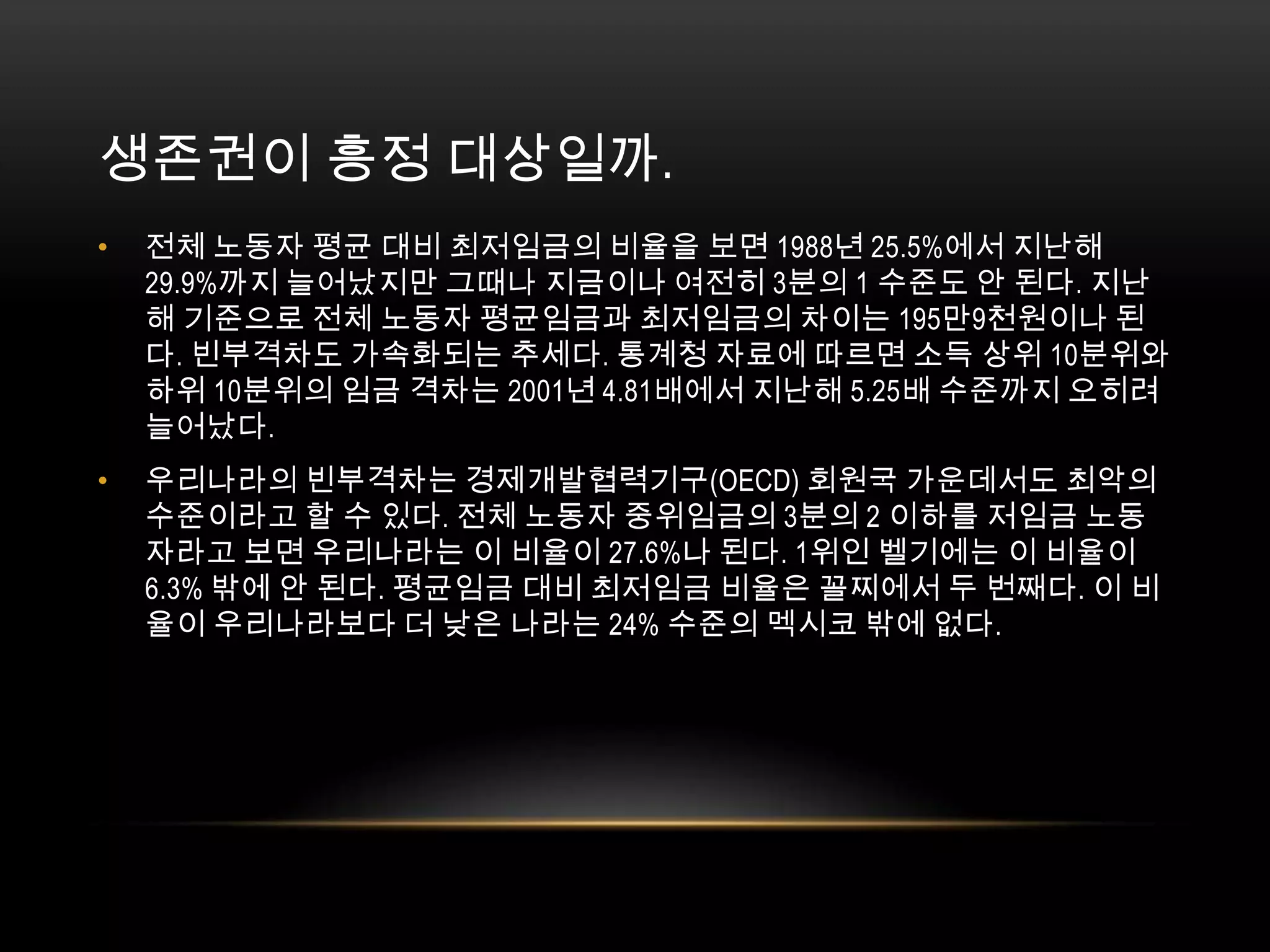 생존권이 흥정 대상일까. 전체 노동자 평균 대비 최저임금의 비율을 보면 1988년 25.5%에서 지난해 29.9%까지 늘어났지만 그때나 지금이나 여전히 3분의 1 수준도 안 된다. 지난해 기준으로 전체 노동자 평균임금과 최저임금의 차이는 195만9천원이나 된다. 빈부격차도 가속화되는 추세다. 통계청 자료에 따르면 소득 상위 10분위와 하위 10분위의 임금 격차는 2001년 4.81배에서 지난해 5.25배 수준까지 오히려 늘어났다.우리나라의 빈부격차는 경제개발협력기구(OECD) 회원국 가운데서도 최악의 수준이라고 할 수 있다. 전체 노동자 중위임금의 3분의 2 이하를 저임금 노동자라고 보면 우리나라는 이 비율이 27.6%나 된다. 1위인 벨기에는 이 비율이 6.3% 밖에 안 된다. 평균임금 대비 최저임금 비율은 꼴찌에서 두 번째다. 이 비율이 우리나라보다 더 낮은 나라는 24% 수준의 멕시코 밖에 없다. 