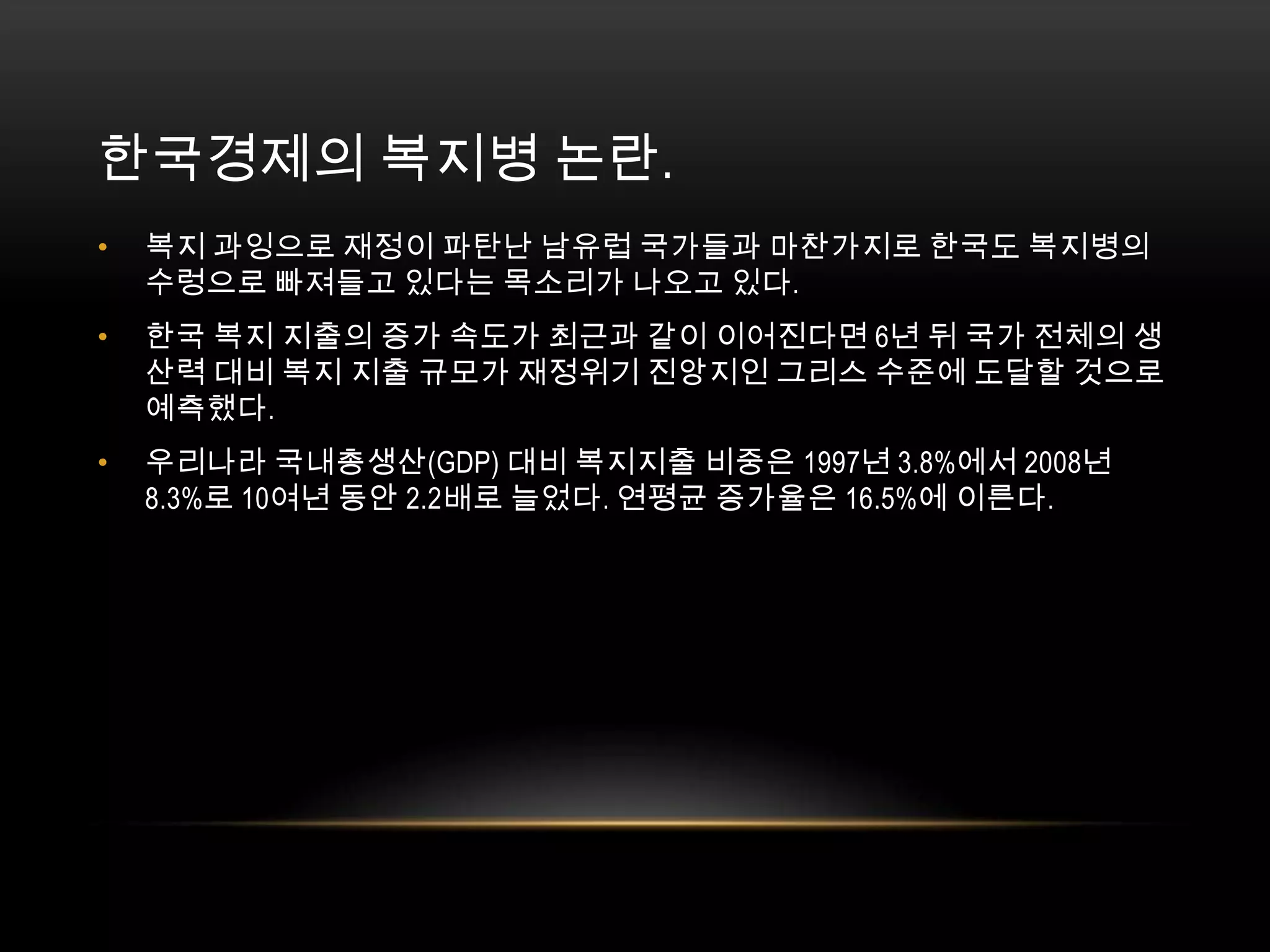 한국경제의 복지병 논란. 복지 과잉으로 재정이 파탄난 남유럽 국가들과 마찬가지로 한국도 복지병의 수렁으로 빠져들고 있다는 목소리가 나오고 있다.한국 복지 지출의 증가 속도가 최근과 같이 이어진다면 6년 뒤 국가 전체의 생산력 대비 복지 지출 규모가 재정위기 진앙지인 그리스 수준에 도달할 것으로 예측했다. 우리나라 국내총생산(GDP) 대비 복지지출 비중은 1997년 3.8%에서 2008년 8.3%로 10여년 동안 2.2배로 늘었다. 연평균 증가율은 16.5%에 이른다. 