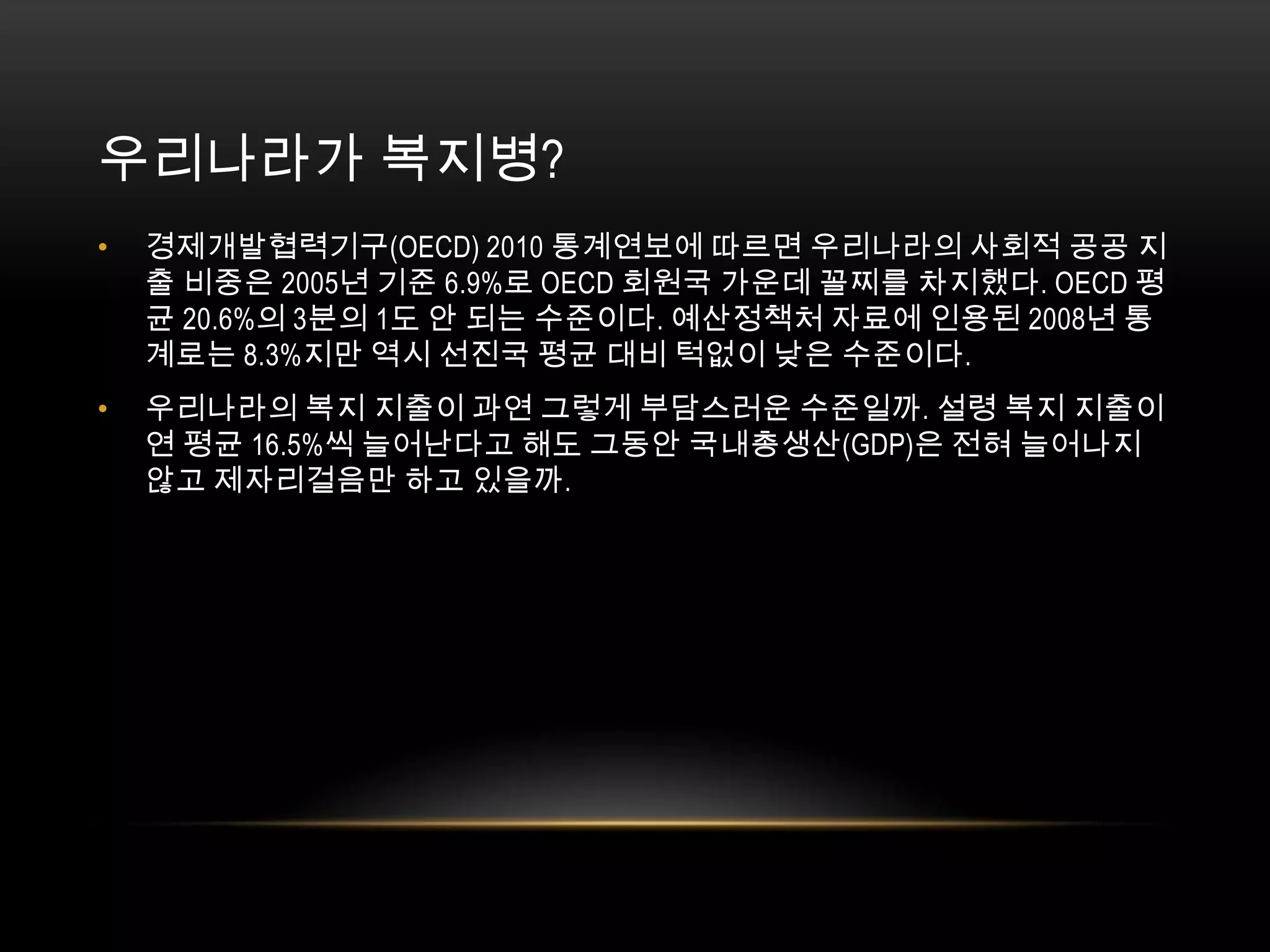 우리나라가 복지병?경제개발협력기구(OECD) 2010 통계연보에 따르면 우리나라의 사회적 공공 지출 비중은 2005년 기준 6.9%로 OECD 회원국 가운데 꼴찌를 차지했다. OECD 평균 20.6%의 3분의 1도 안 되는 수준이다. 예산정책처 자료에 인용된 2008년 통계로는 8.3%지만 역시 선진국 평균 대비 턱없이 낮은 수준이다. 우리나라의 복지 지출이 과연 그렇게 부담스러운 수준일까. 설령 복지 지출이 연 평균 16.5%씩 늘어난다고 해도 그동안 국내총생산(GDP)은 전혀 늘어나지 않고 제자리걸음만 하고 있을까. 