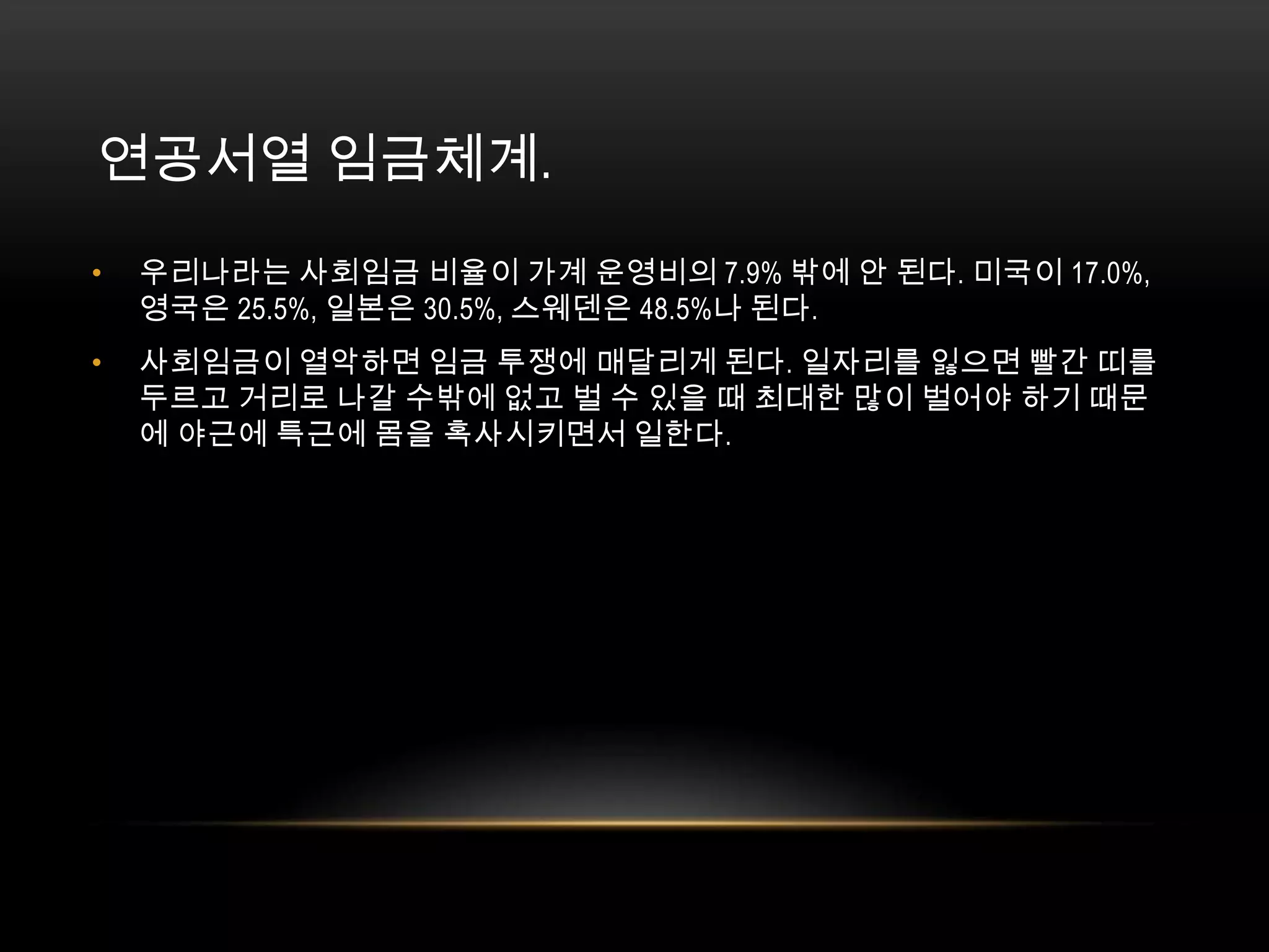 연공서열 임금체계. 우리나라는 사회임금 비율이 가계 운영비의 7.9% 밖에 안 된다. 미국이 17.0%, 영국은 25.5%, 일본은 30.5%, 스웨덴은 48.5%나 된다. 사회임금이 열악하면 임금 투쟁에 매달리게 된다. 일자리를 잃으면 빨간 띠를 두르고 거리로 나갈 수밖에 없고 벌 수 있을 때 최대한 많이 벌어야 하기 때문에 야근에 특근에 몸을 혹사시키면서 일한다.