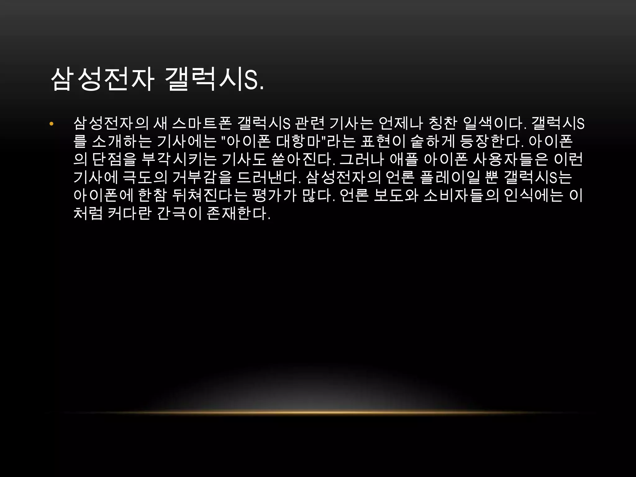 삼성전자 갤럭시S. 삼성전자의 새 스마트폰 갤럭시S 관련 기사는 언제나 칭찬 일색이다. 갤럭시S를 소개하는 기사에는 "아이폰 대항마"라는 표현이 숱하게 등장한다. 아이폰의 단점을 부각시키는 기사도 쏟아진다. 그러나 애플 아이폰 사용자들은 이런 기사에 극도의 거부감을 드러낸다. 삼성전자의 언론 플레이일 뿐 갤럭시S는 아이폰에 한참 뒤쳐진다는 평가가 많다. 언론 보도와 소비자들의 인식에는 이처럼 커다란 간극이 존재한다. 