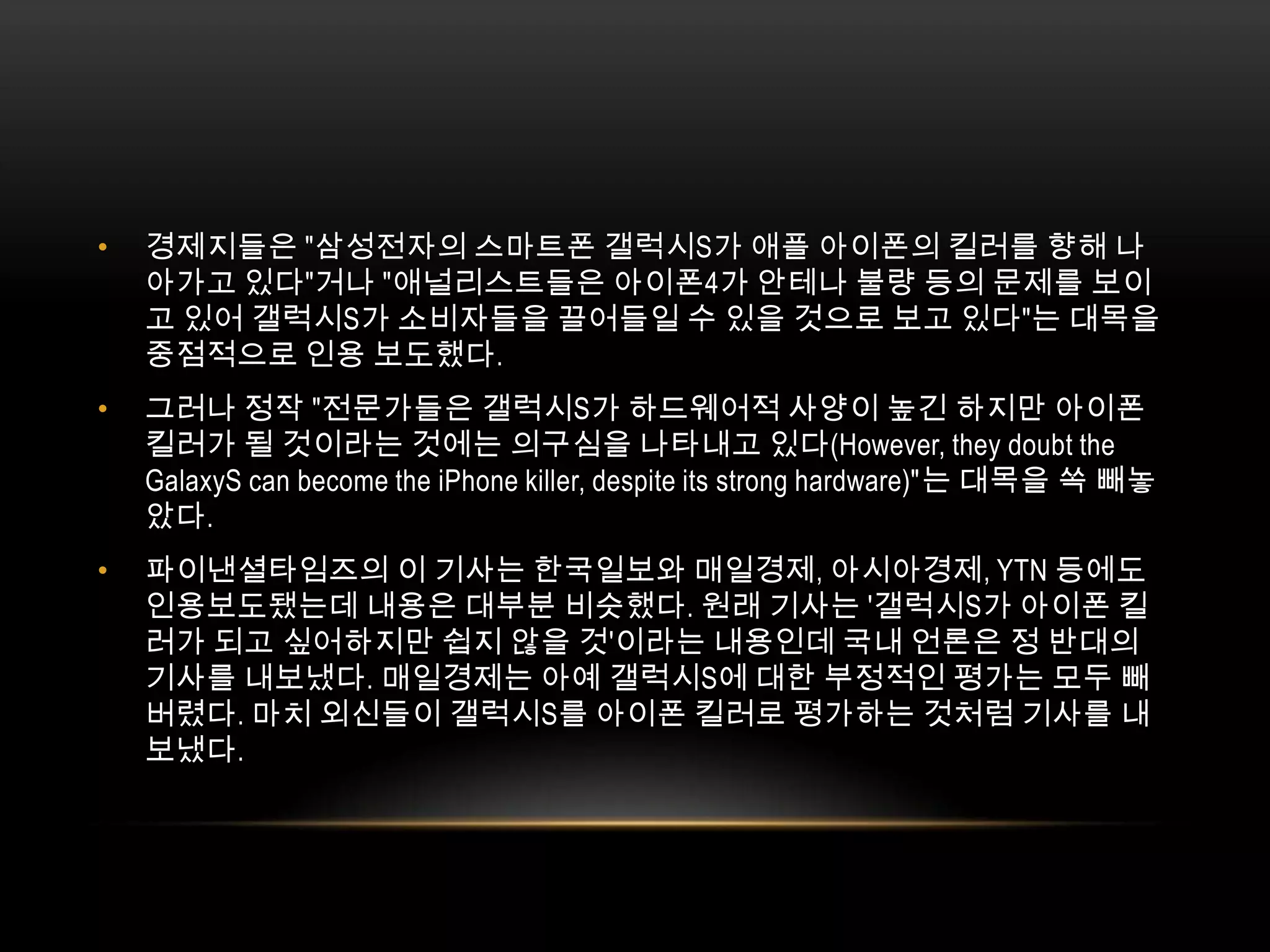 경제지들은 "삼성전자의 스마트폰 갤럭시S가 애플 아이폰의 킬러를 향해 나아가고 있다"거나 "애널리스트들은 아이폰4가 안테나 불량 등의 문제를 보이고 있어 갤럭시S가 소비자들을 끌어들일 수 있을 것으로 보고 있다"는 대목을 중점적으로 인용 보도했다. 그러나 정작 "전문가들은 갤럭시S가 하드웨어적 사양이 높긴 하지만 아이폰 킬러가 될 것이라는 것에는 의구심을 나타내고 있다(However, they doubt the GalaxyS can become the iPhone killer, despite its strong hardware)"는 대목을 쏙 빼놓았다.파이낸셜타임즈의 이 기사는 한국일보와 매일경제, 아시아경제, YTN 등에도 인용보도됐는데 내용은 대부분 비슷했다. 원래 기사는 '갤럭시S가 아이폰 킬러가 되고 싶어하지만 쉽지 않을 것'이라는 내용인데 국내 언론은 정 반대의 기사를 내보냈다. 매일경제는 아예 갤럭시S에 대한 부정적인 평가는 모두 빼버렸다. 마치 외신들이 갤럭시S를 아이폰 킬러로 평가하는 것처럼 기사를 내보냈다. 