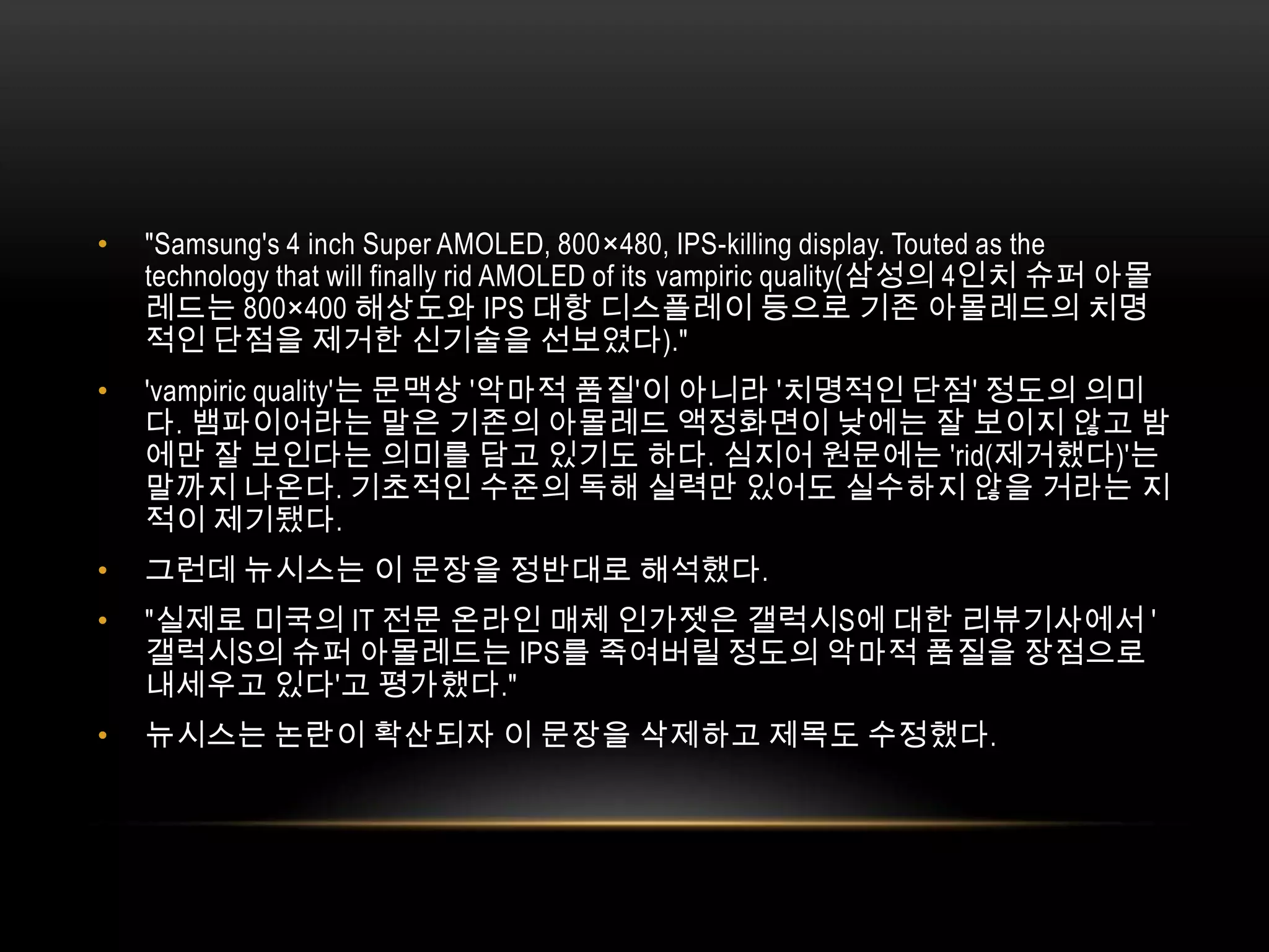 "Samsung's 4 inch Super AMOLED, 800×480, IPS-killing display. Touted as the technology that will finally rid AMOLED of its vampiric quality(삼성의 4인치 슈퍼 아몰레드는 800×400 해상도와 IPS 대항 디스플레이 등으로 기존 아몰레드의 치명적인 단점을 제거한 신기술을 선보였다)."'vampiricquality'는 문맥상 '악마적 품질'이 아니라 '치명적인 단점' 정도의 의미다. 뱀파이어라는 말은 기존의 아몰레드 액정화면이 낮에는 잘 보이지 않고 밤에만 잘 보인다는 의미를 담고 있기도 하다. 심지어 원문에는 'rid(제거했다)'는 말까지 나온다. 기초적인 수준의 독해 실력만 있어도 실수하지 않을 거라는 지적이 제기됐다.그런데 뉴시스는 이 문장을 정반대로 해석했다."실제로 미국의 IT 전문 온라인 매체 인가젯은 갤럭시S에 대한 리뷰기사에서 '갤럭시S의 슈퍼 아몰레드는 IPS를 죽여버릴 정도의 악마적 품질을 장점으로 내세우고 있다'고 평가했다."뉴시스는 논란이 확산되자 이 문장을 삭제하고 제목도 수정했다. 