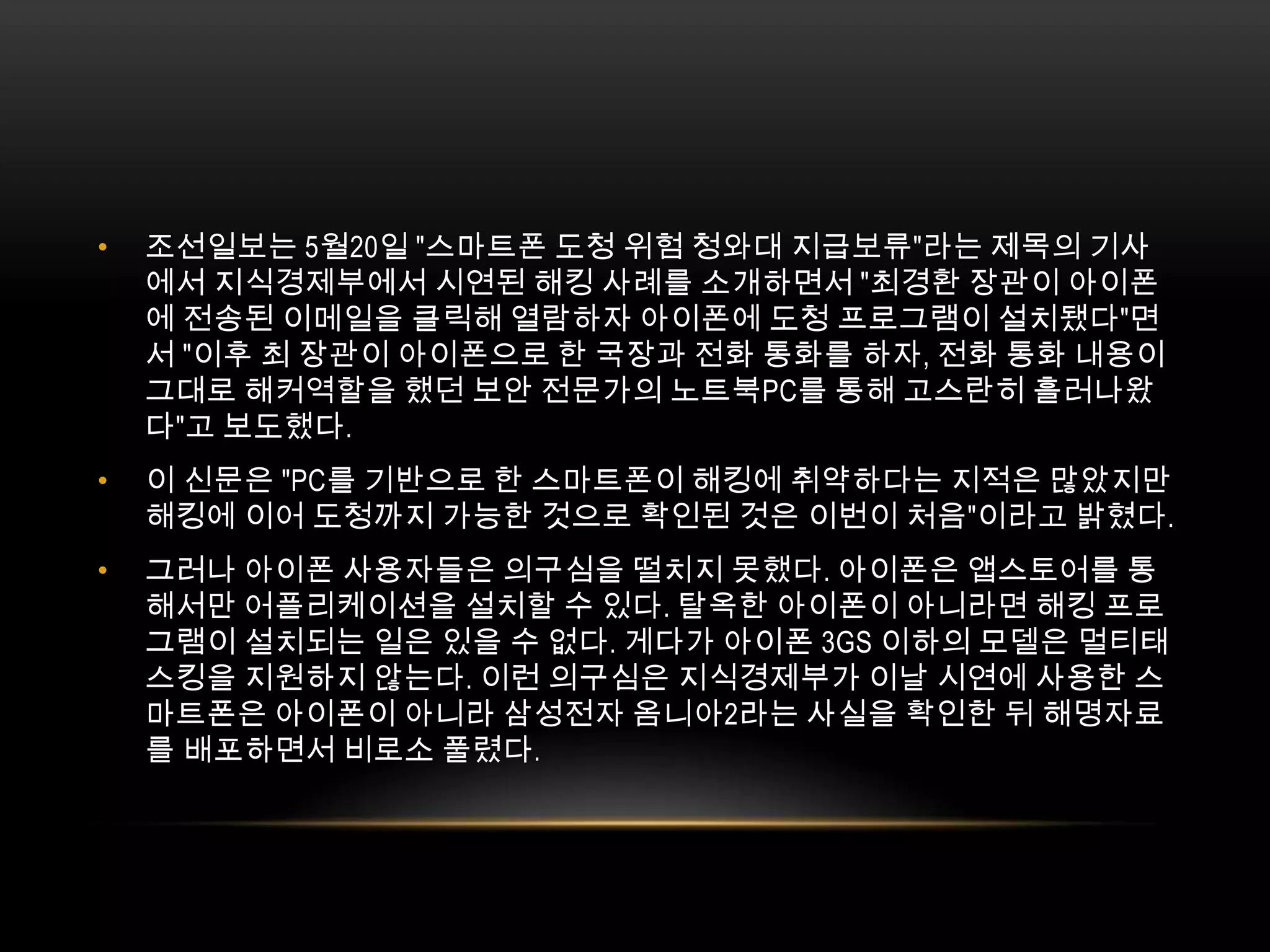 조선일보는 5월20일 "스마트폰 도청 위험 청와대 지급보류"라는 제목의 기사에서 지식경제부에서 시연된 해킹 사례를 소개하면서 "최경환 장관이 아이폰에 전송된 이메일을 클릭해 열람하자 아이폰에 도청 프로그램이 설치됐다"면서 "이후 최 장관이 아이폰으로 한 국장과 전화 통화를 하자, 전화 통화 내용이 그대로 해커역할을 했던 보안 전문가의 노트북PC를 통해 고스란히 흘러나왔다"고 보도했다.이 신문은 "PC를 기반으로 한 스마트폰이 해킹에 취약하다는 지적은 많았지만 해킹에 이어 도청까지 가능한 것으로 확인된 것은 이번이 처음"이라고 밝혔다.그러나 아이폰 사용자들은 의구심을 떨치지 못했다. 아이폰은 앱스토어를 통해서만 어플리케이션을 설치할 수 있다. 탈옥한 아이폰이 아니라면 해킹 프로그램이 설치되는 일은 있을 수 없다. 게다가 아이폰 3GS 이하의 모델은 멀티태스킹을 지원하지 않는다. 이런 의구심은 지식경제부가 이날 시연에 사용한 스마트폰은 아이폰이 아니라 삼성전자 옴니아2라는 사실을 확인한 뒤 해명자료를 배포하면서 비로소 풀렸다. 