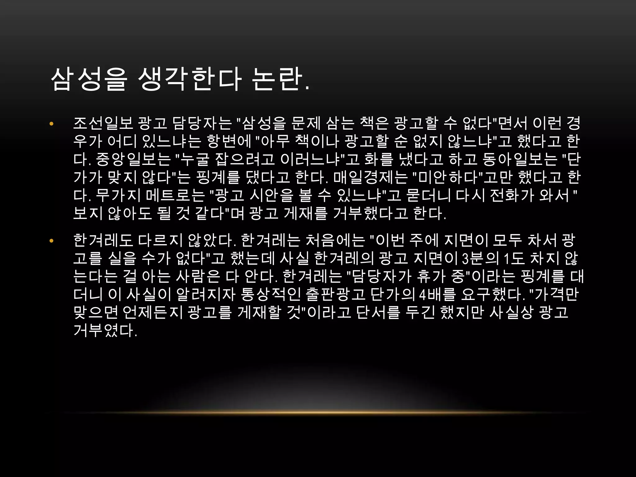 삼성을 생각한다 논란. 조선일보 광고 담당자는 "삼성을 문제 삼는 책은 광고할 수 없다"면서 이런 경우가 어디 있느냐는 항변에 "아무 책이나 광고할 순 없지 않느냐"고 했다고 한다. 중앙일보는 "누굴 잡으려고 이러느냐"고 화를 냈다고 하고 동아일보는 "단가가 맞지 않다"는 핑계를 댔다고 한다. 매일경제는 "미안하다"고만 했다고 한다. 무가지 메트로는 "광고 시안을 볼 수 있느냐"고 묻더니 다시 전화가 와서 "보지 않아도 될 것 같다"며 광고 게재를 거부했다고 한다.한겨레도 다르지 않았다. 한겨레는 처음에는 "이번 주에 지면이 모두 차서 광고를 실을 수가 없다"고 했는데 사실 한겨레의 광고 지면이 3분의 1도 차지 않는다는 걸 아는 사람은 다 안다. 한겨레는 "담당자가 휴가 중"이라는 핑계를 대더니 이 사실이 알려지자 통상적인 출판광고 단가의 4배를 요구했다. "가격만 맞으면 언제든지 광고를 게재할 것"이라고 단서를 두긴 했지만 사실상 광고 거부였다.