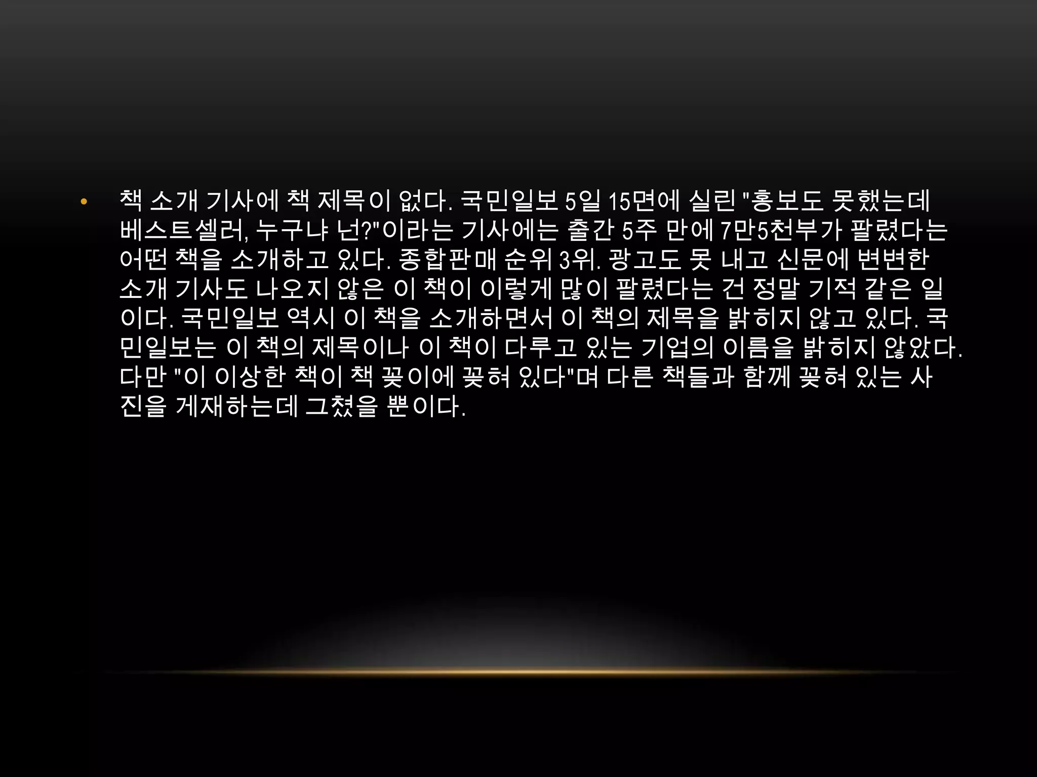 책 소개 기사에 책 제목이 없다. 국민일보 5일 15면에 실린 "홍보도 못했는데 베스트셀러, 누구냐 넌?"이라는 기사에는 출간 5주 만에 7만5천부가 팔렸다는 어떤 책을 소개하고 있다. 종합판매 순위 3위. 광고도 못 내고 신문에 변변한 소개 기사도 나오지 않은 이 책이 이렇게 많이 팔렸다는 건 정말 기적 같은 일이다. 국민일보 역시 이 책을 소개하면서 이 책의 제목을 밝히지 않고 있다. 국민일보는 이 책의 제목이나 이 책이 다루고 있는 기업의 이름을 밝히지 않았다. 다만 "이 이상한 책이 책 꽂이에 꽂혀 있다"며 다른 책들과 함께 꽂혀 있는 사진을 게재하는데 그쳤을 뿐이다. 