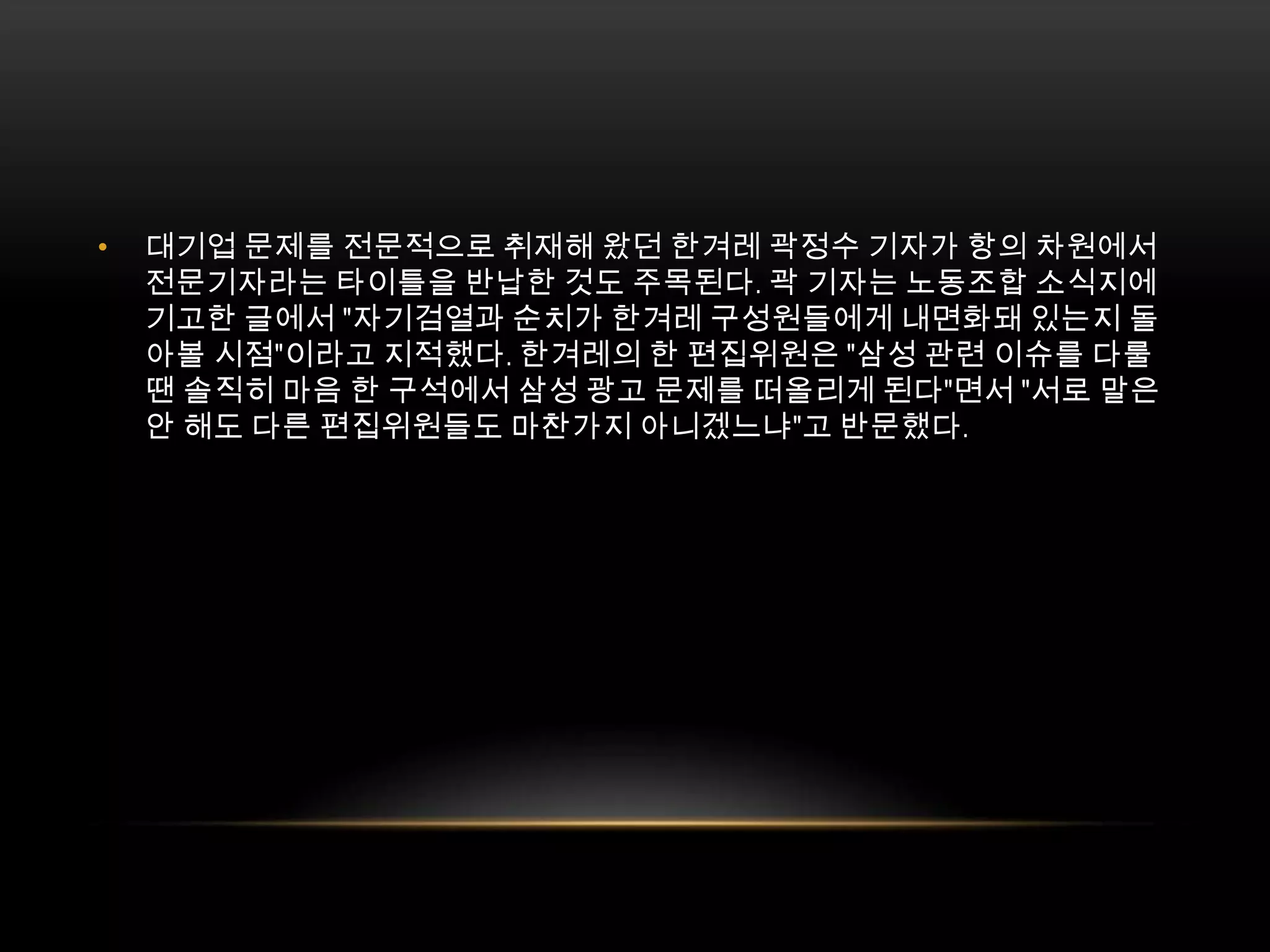 대기업 문제를 전문적으로 취재해 왔던 한겨레 곽정수 기자가 항의 차원에서 전문기자라는 타이틀을 반납한 것도 주목된다. 곽 기자는 노동조합 소식지에 기고한 글에서 "자기검열과 순치가 한겨레 구성원들에게 내면화돼 있는지 돌아볼 시점"이라고 지적했다. 한겨레의 한 편집위원은 "삼성 관련 이슈를 다룰 땐 솔직히 마음 한 구석에서 삼성 광고 문제를 떠올리게 된다"면서 "서로 말은 안 해도 다른 편집위원들도 마찬가지 아니겠느냐"고 반문했다.