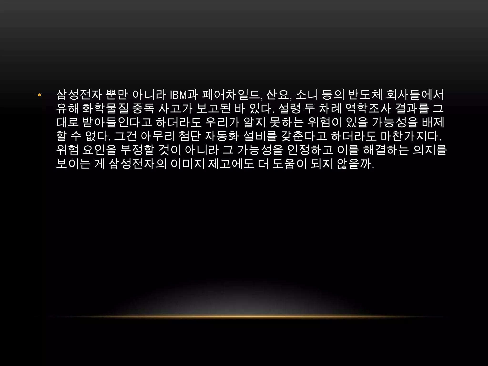 삼성전자 뿐만 아니라 IBM과 페어차일드, 산요, 소니 등의 반도체 회사들에서 유해 화학물질 중독 사고가 보고된 바 있다. 설령 두 차례 역학조사 결과를 그대로 받아들인다고 하더라도 우리가 알지 못하는 위험이 있을 가능성을 배제할 수 없다. 그건 아무리 첨단 자동화 설비를 갖춘다고 하더라도 마찬가지다. 위험 요인을 부정할 것이 아니라 그 가능성을 인정하고 이를 해결하는 의지를 보이는 게 삼성전자의 이미지 제고에도 더 도움이 되지 않을까. 