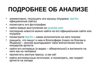 ПОДРОБНЕЕ ОБ АНАЛИЗЕ   элементарно, послушать его музыку (myspace, last.fm , официальные сайты) посмотреть его фотографии  найти живые выступления на youtube.com  последние новости можно найти на его официальном сайте или myspace посмотрите last.fm – какие исполнители на него похожи поищите, что пишут о нем в блогосфере (поиск по блогам в Яндексе) – многие выкладывают свои впечатления после концертов артиста найти его интервью (и видео – обязательно!) и взгляните на него как на человека пролистать желтую прессу, а как же! найти англоязычные источники, и посмотреть, как подают артиста на западе 