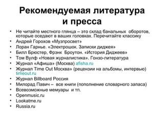 Рекомендуемая литература ипресса Нечитайтеместного глянца –этоскладбанальных оборотов, которые оседают в ваших головках. Перечитайте классику АндрейГорохов «Музпросвет» Лоран Гарнье. «Электрошок. Запискидиджея» БиллБрюстер, Фрэнк Броутон. «История Диджеев» Том Вулф «Новая журналистика». Гонзо-литература Журнал«Афиша» (Москва) afisha.ru ЖурналTime Out Москва» (рецензии на альбомы, интервью) timeout.ru ЖурналBillboard Россия Милорад Павич– всекниги (пополнение словарного запаса) Всевозможныемемуары итп. Openmusic.ru Lookatme.ru Russia.ru 
