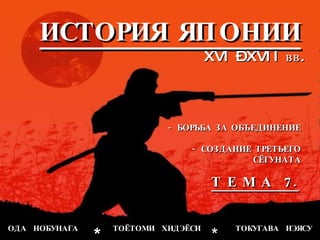 ИСТОРИЯ ЯПОНИИ XVI – XVII  вв. - БОРЬБА ЗА ОБЪЕДИНЕНИЕ - СОЗДАНИЕ ТРЕТЬЕГО СЁГУНАТА ОДА  НОБУНАГА  ТОЁТОМИ  ХИДЭЁСИ  ТОКУГАВА  ИЭЯСУ * * Т Е М А  7. 