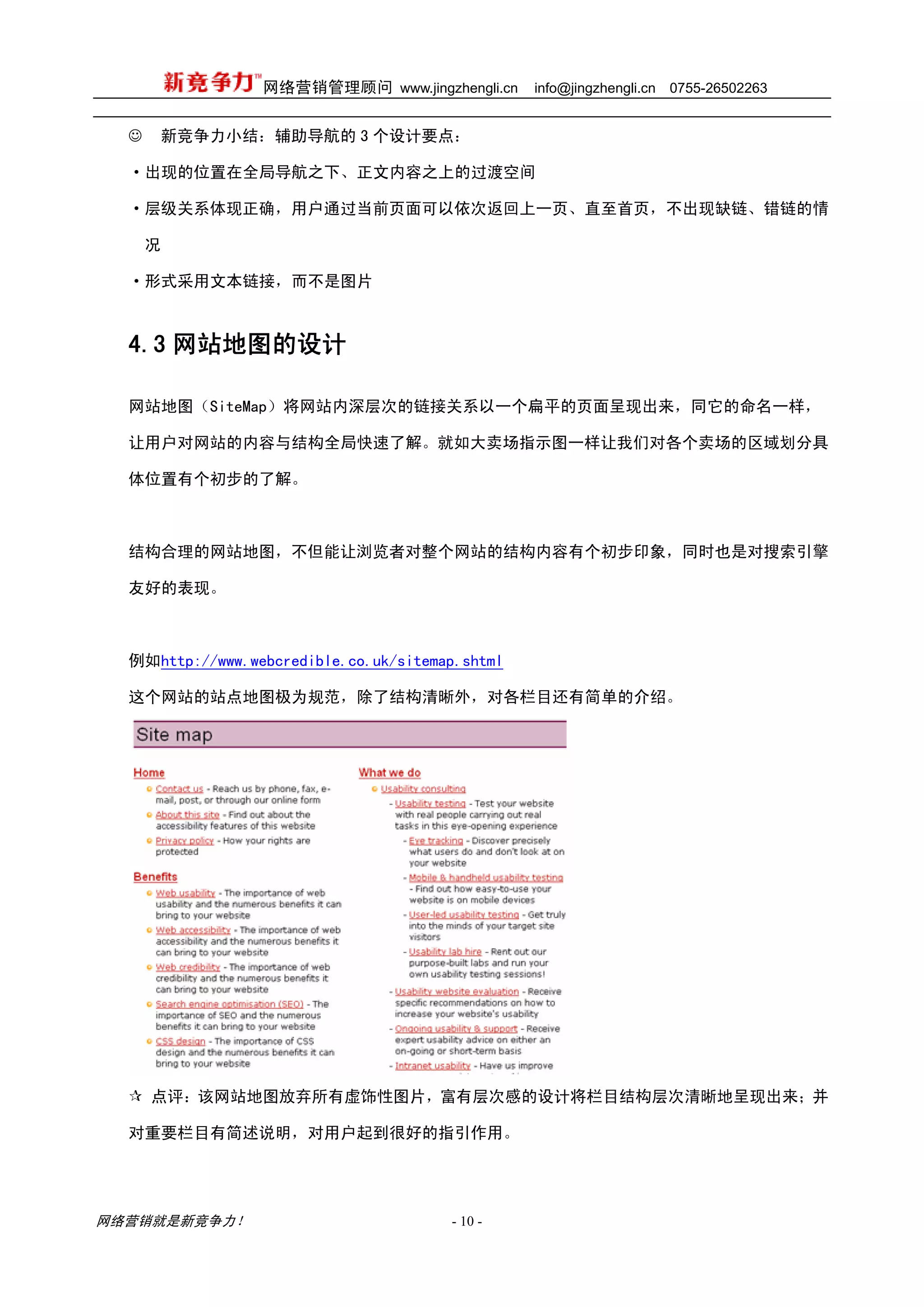 网络营销管理顾问 www.jingzhengli.cn     info@jingzhengli.cn   0755-26502263


  ☺   新竞争力小结：辅助导航的 3 个设计要点：

  ·出现的位置在全局导航之下、正文内容之上的过渡空间

  ·层级关系体现正确，用户通过当前页面可以依次返回上一页、直至首页，不出现缺链、错链的情

      况

  ·形式采用文本链接，而不是图片



  4.3 网站地图的设计

  网站地图（SiteMap）将网站内深层次的链接关系以一个扁平的页面呈现出来，同它的命名一样，

  让用户对网站的内容与结构全局快速了解。就如大卖场指示图一样让我们对各个卖场的区域划分具

  体位置有个初步的了解。



  结构合理的网站地图，不但能让浏览者对整个网站的结构内容有个初步印象，同时也是对搜索引擎

  友好的表现。



  例如http://www.webcredible.co.uk/sitemap.shtml

  这个网站的站点地图极为规范，除了结构清晰外，对各栏目还有简单的介绍。




      点评：该网站地图放弃所有虚饰性图片，富有层次感的设计将栏目结构层次清晰地呈现出来；并

  对重要栏目有简述说明，对用户起到很好的指引作用。




网络营销就是新竞争力！                            - 10 -
 