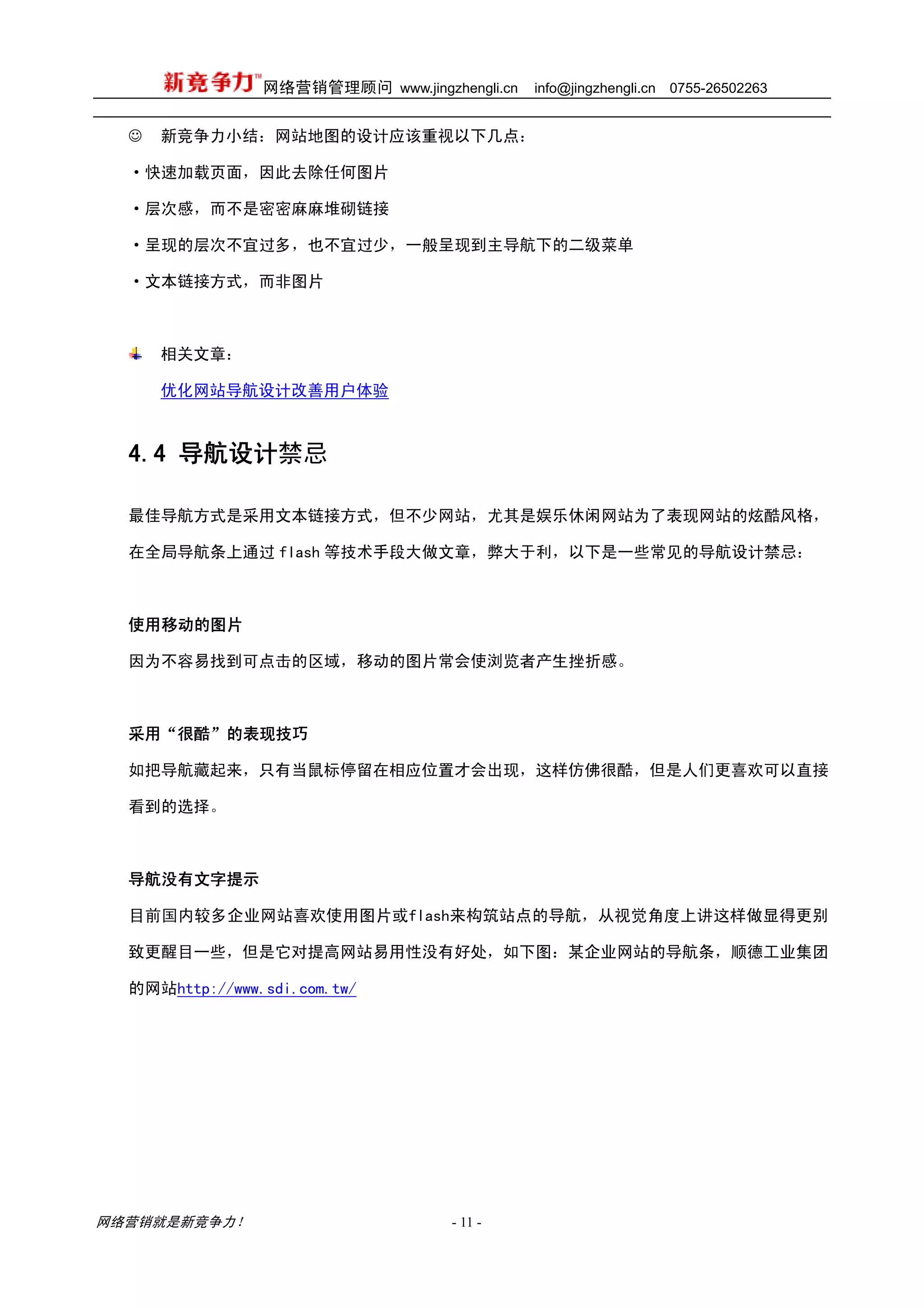 网络营销管理顾问 www.jingzhengli.cn   info@jingzhengli.cn   0755-26502263


  ☺   新竞争力小结：网站地图的设计应该重视以下几点：

  ·快速加载页面，因此去除任何图片

  ·层次感，而不是密密麻麻堆砌链接

  ·呈现的层次不宜过多，也不宜过少，一般呈现到主导航下的二级菜单

  ·文本链接方式，而非图片



      相关文章：

      优化网站导航设计改善用户体验



  4.4 导航设计禁忌

  最佳导航方式是采用文本链接方式，但不少网站，尤其是娱乐休闲网站为了表现网站的炫酷风格，

  在全局导航条上通过 flash 等技术手段大做文章，弊大于利，以下是一些常见的导航设计禁忌：



  使用移动的图片

  因为不容易找到可点击的区域，移动的图片常会使浏览者产生挫折感。



  采用“很酷”的表现技巧

  如把导航藏起来，只有当鼠标停留在相应位置才会出现，这样仿佛很酷，但是人们更喜欢可以直接

  看到的选择。



  导航没有文字提示

  目前国内较多企业网站喜欢使用图片或flash来构筑站点的导航，从视觉角度上讲这样做显得更别

  致更醒目一些，但是它对提高网站易用性没有好处，如下图：某企业网站的导航条，顺德工业集团

  的网站http://www.sdi.com.tw/




网络营销就是新竞争力！                        - 11 -
 