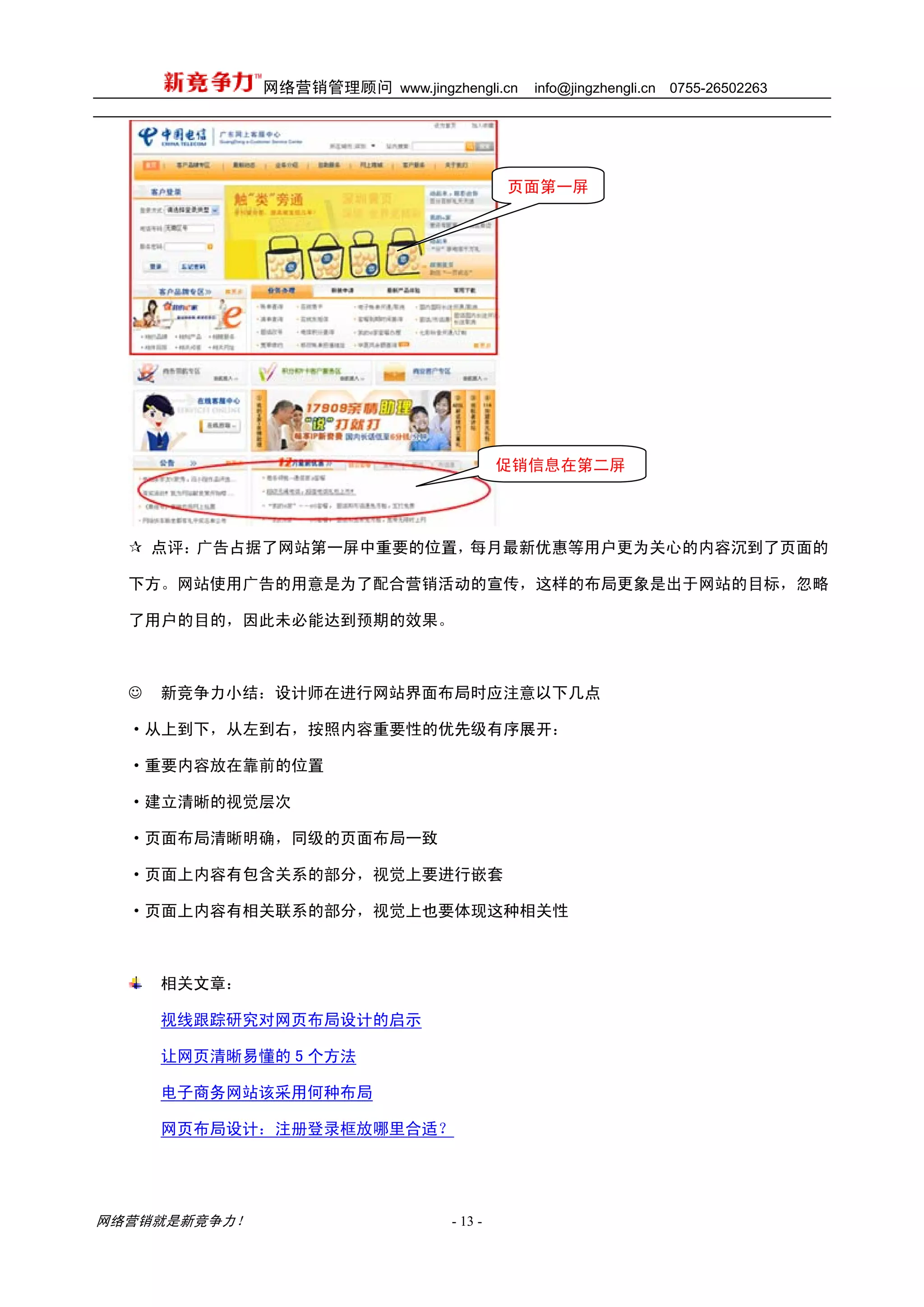 网络营销管理顾问 www.jingzhengli.cn   info@jingzhengli.cn   0755-26502263




                                          页面第一屏




                                          促销信息在第二屏




      点评：广告占据了网站第一屏中重要的位置，每月最新优惠等用户更为关心的内容沉到了页面的

  下方。网站使用广告的用意是为了配合营销活动的宣传，这样的布局更象是出于网站的目标，忽略

  了用户的目的，因此未必能达到预期的效果。



  ☺   新竞争力小结：设计师在进行网站界面布局时应注意以下几点

  ·从上到下，从左到右，按照内容重要性的优先级有序展开：

  ·重要内容放在靠前的位置

  ·建立清晰的视觉层次

  ·页面布局清晰明确，同级的页面布局一致

  ·页面上内容有包含关系的部分，视觉上要进行嵌套

  ·页面上内容有相关联系的部分，视觉上也要体现这种相关性



      相关文章：

      视线跟踪研究对网页布局设计的启示

      让网页清晰易懂的 5 个方法

      电子商务网站该采用何种布局

      网页布局设计：注册登录框放哪里合适？




网络营销就是新竞争力！                      - 13 -
 