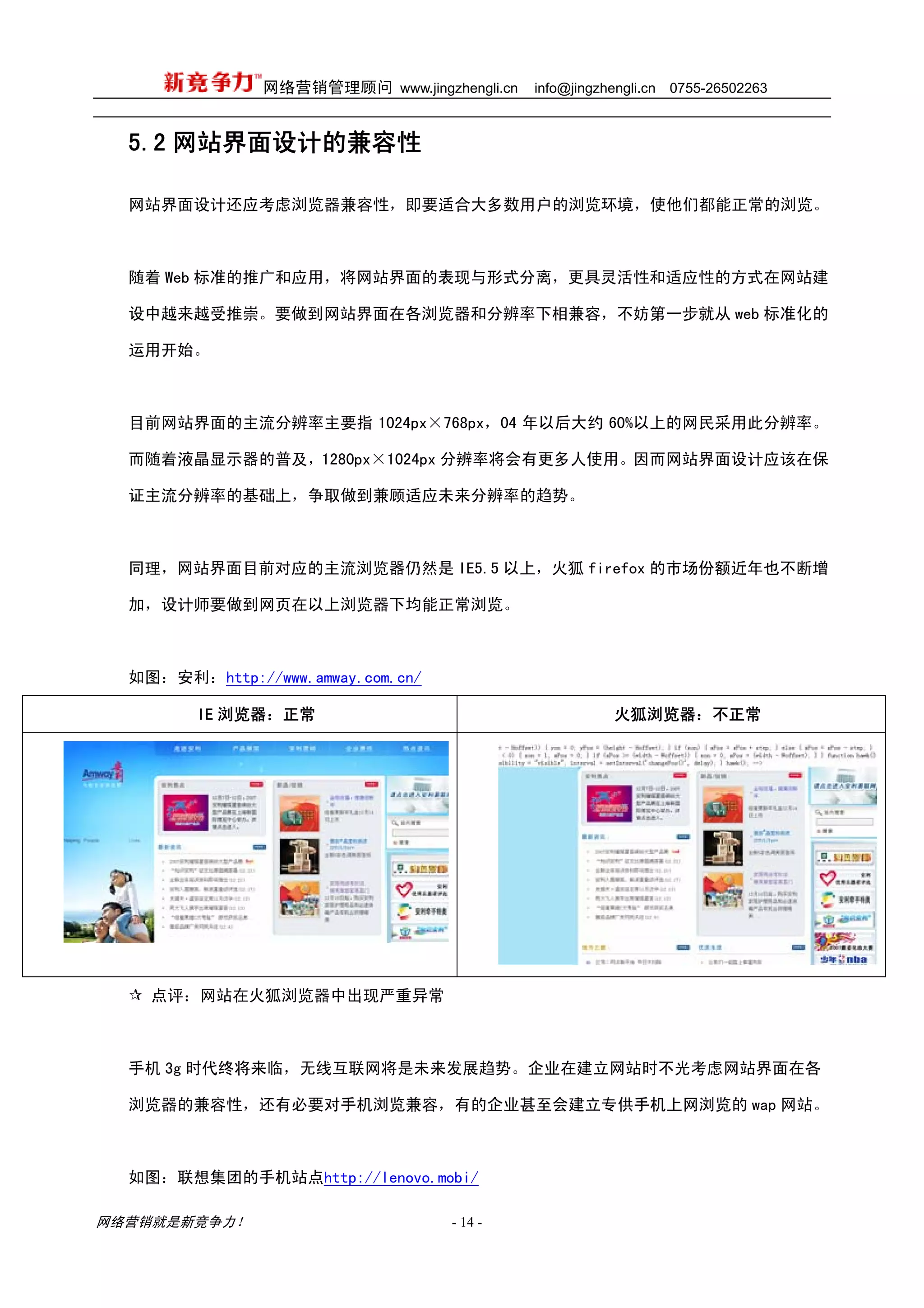 网络营销管理顾问 www.jingzhengli.cn   info@jingzhengli.cn   0755-26502263



  5.2 网站界面设计的兼容性

  网站界面设计还应考虑浏览器兼容性，即要适合大多数用户的浏览环境，使他们都能正常的浏览。



  随着 Web 标准的推广和应用，将网站界面的表现与形式分离，更具灵活性和适应性的方式在网站建

  设中越来越受推崇。要做到网站界面在各浏览器和分辨率下相兼容，不妨第一步就从 web 标准化的

  运用开始。



  目前网站界面的主流分辨率主要指 1024px×768px，04 年以后大约 60%以上的网民采用此分辨率。

  而随着液晶显示器的普及，1280px×1024px 分辨率将会有更多人使用。因而网站界面设计应该在保

  证主流分辨率的基础上，争取做到兼顾适应未来分辨率的趋势。



  同理，网站界面目前对应的主流浏览器仍然是 IE5.5 以上，火狐 firefox 的市场份额近年也不断增

  加，设计师要做到网页在以上浏览器下均能正常浏览。



  如图：安利：http://www.amway.com.cn/

         IE 浏览器：正常                                       火狐浏览器：不正常




    点评：网站在火狐浏览器中出现严重异常



  手机 3g 时代终将来临，无线互联网将是未来发展趋势。企业在建立网站时不光考虑网站界面在各

  浏览器的兼容性，还有必要对手机浏览兼容，有的企业甚至会建立专供手机上网浏览的 wap 网站。



  如图：联想集团的手机站点http://lenovo.mobi/

网络营销就是新竞争力！                        - 14 -
 