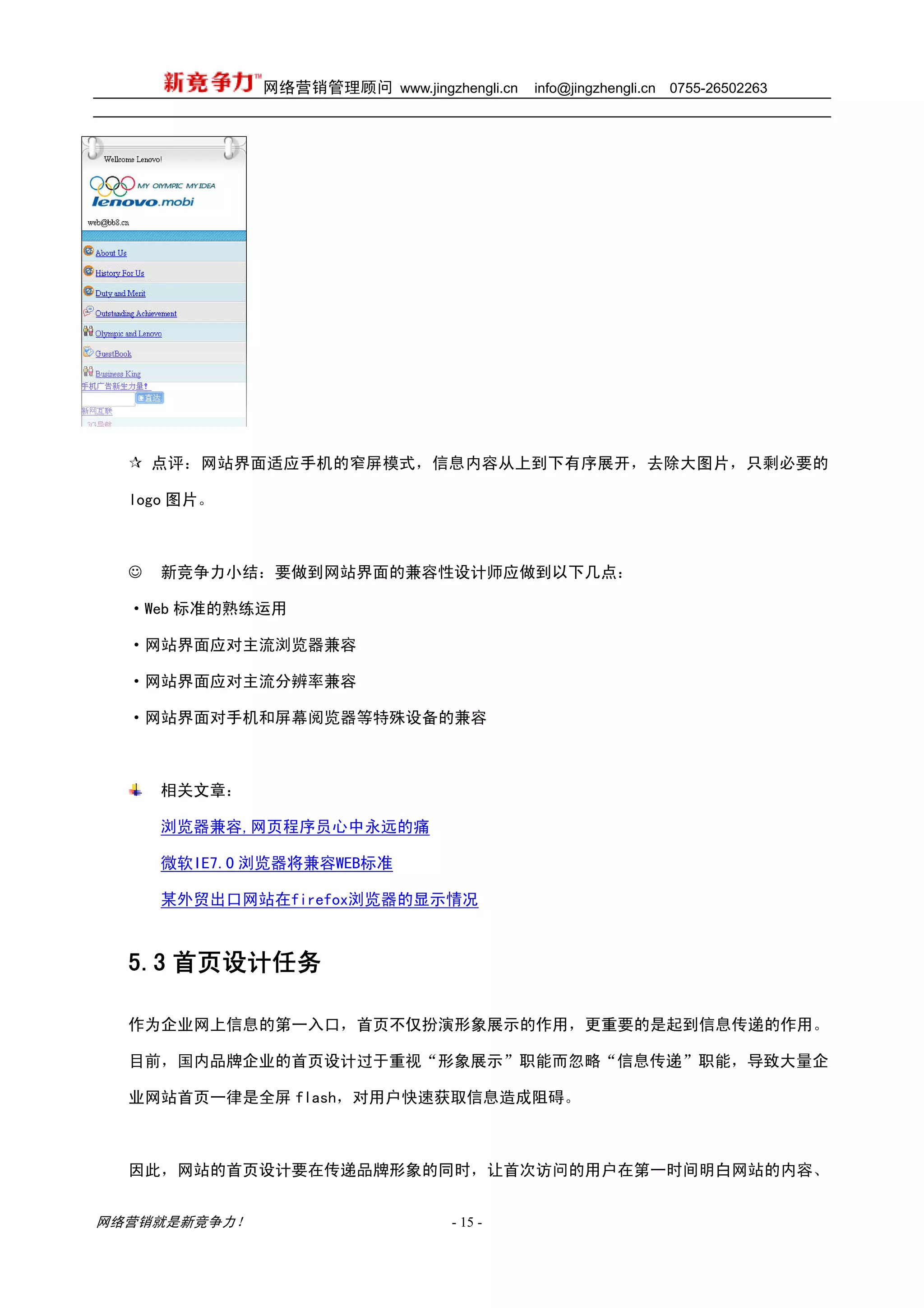 网络营销管理顾问 www.jingzhengli.cn   info@jingzhengli.cn   0755-26502263




      点评：网站界面适应手机的窄屏模式，信息内容从上到下有序展开，去除大图片，只剩必要的

  logo 图片。



  ☺   新竞争力小结：要做到网站界面的兼容性设计师应做到以下几点：

  ·Web 标准的熟练运用

  ·网站界面应对主流浏览器兼容

  ·网站界面应对主流分辨率兼容

  ·网站界面对手机和屏幕阅览器等特殊设备的兼容



      相关文章：

      浏览器兼容,网页程序员心中永远的痛

      微软IE7.0 浏览器将兼容WEB标准

      某外贸出口网站在firefox浏览器的显示情况



  5.3 首页设计任务

  作为企业网上信息的第一入口，首页不仅扮演形象展示的作用，更重要的是起到信息传递的作用。

  目前，国内品牌企业的首页设计过于重视“形象展示”职能而忽略“信息传递”职能，导致大量企

  业网站首页一律是全屏 flash，对用户快速获取信息造成阻碍。



  因此，网站的首页设计要在传递品牌形象的同时，让首次访问的用户在第一时间明白网站的内容、


网络营销就是新竞争力！                      - 15 -
 