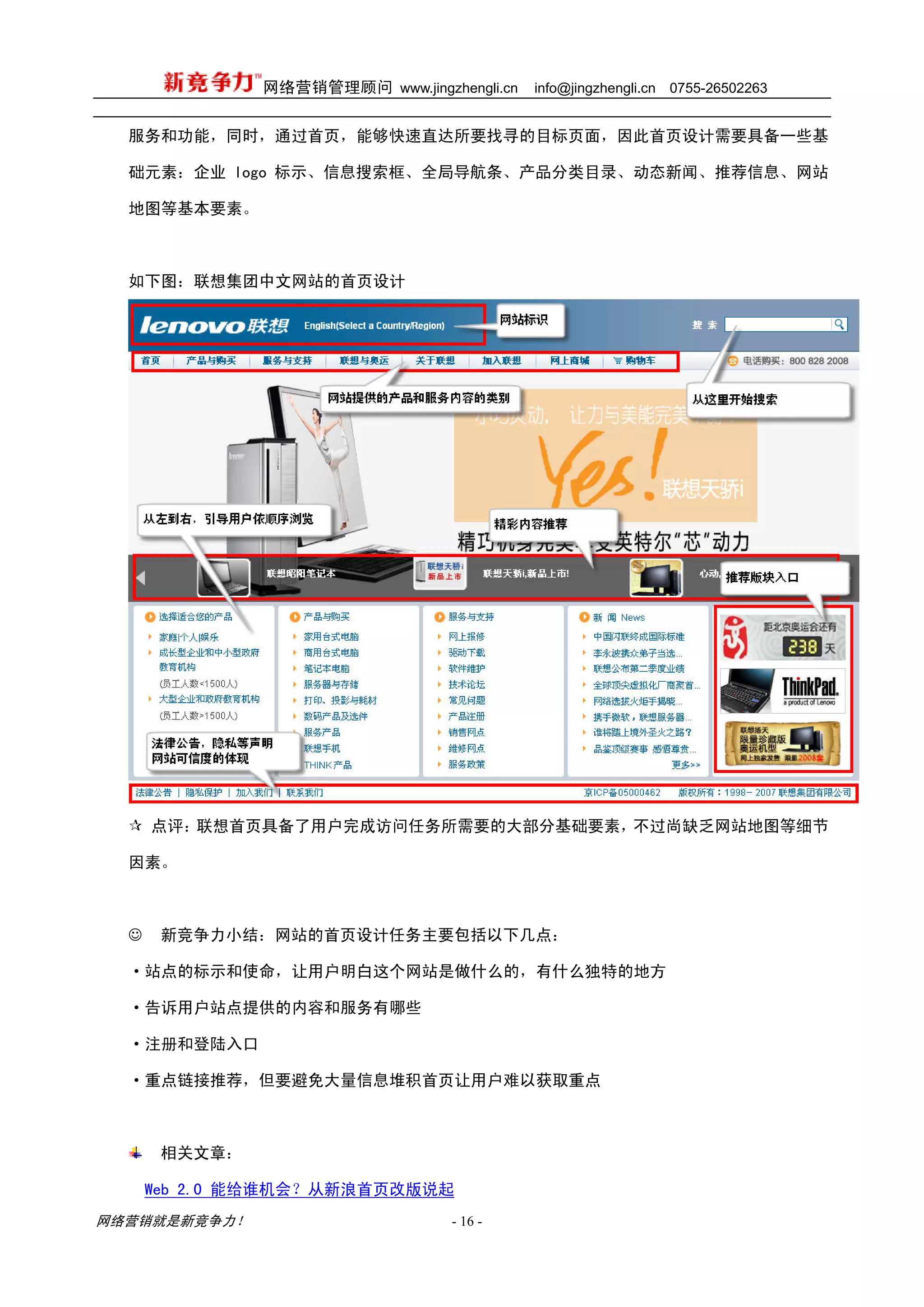 网络营销管理顾问 www.jingzhengli.cn   info@jingzhengli.cn   0755-26502263


  服务和功能，同时，通过首页，能够快速直达所要找寻的目标页面，因此首页设计需要具备一些基

  础元素：企业 logo 标示、信息搜索框、全局导航条、产品分类目录、动态新闻、推荐信息、网站

  地图等基本要素。



  如下图：联想集团中文网站的首页设计




      点评：联想首页具备了用户完成访问任务所需要的大部分基础要素，不过尚缺乏网站地图等细节

  因素。



  ☺    新竞争力小结：网站的首页设计任务主要包括以下几点：

  ·站点的标示和使命，让用户明白这个网站是做什么的，有什么独特的地方

  ·告诉用户站点提供的内容和服务有哪些

  ·注册和登陆入口

  ·重点链接推荐，但要避免大量信息堆积首页让用户难以获取重点



       相关文章：

      Web 2.0 能给谁机会？从新浪首页改版说起
网络营销就是新竞争力！                       - 16 -
 