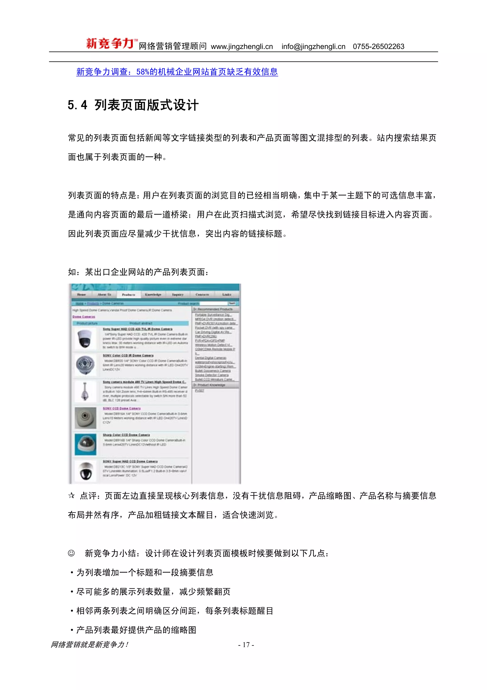 网络营销管理顾问 www.jingzhengli.cn   info@jingzhengli.cn   0755-26502263


      新竞争力调查：58%的机械企业网站首页缺乏有效信息



  5.4 列表页面版式设计

  常见的列表页面包括新闻等文字链接类型的列表和产品页面等图文混排型的列表。站内搜索结果页

  面也属于列表页面的一种。



  列表页面的特点是：用户在列表页面的浏览目的已经相当明确，集中于某一主题下的可选信息丰富，

  是通向内容页面的最后一道桥梁；用户在此页扫描式浏览，希望尽快找到链接目标进入内容页面。

  因此列表页面应尽量减少干扰信息，突出内容的链接标题。



  如：某出口企业网站的产品列表页面：




      点评：页面左边直接呈现核心列表信息，没有干扰信息阻碍，产品缩略图、产品名称与摘要信息

  布局井然有序，产品加粗链接文本醒目，适合快速浏览。



  ☺    新竞争力小结：设计师在设计列表页面模板时候要做到以下几点：

  ·为列表增加一个标题和一段摘要信息

  ·尽可能多的展示列表数量，减少频繁翻页

  ·相邻两条列表之间明确区分间距，每条列表标题醒目

  ·产品列表最好提供产品的缩略图
网络营销就是新竞争力！                      - 17 -
 