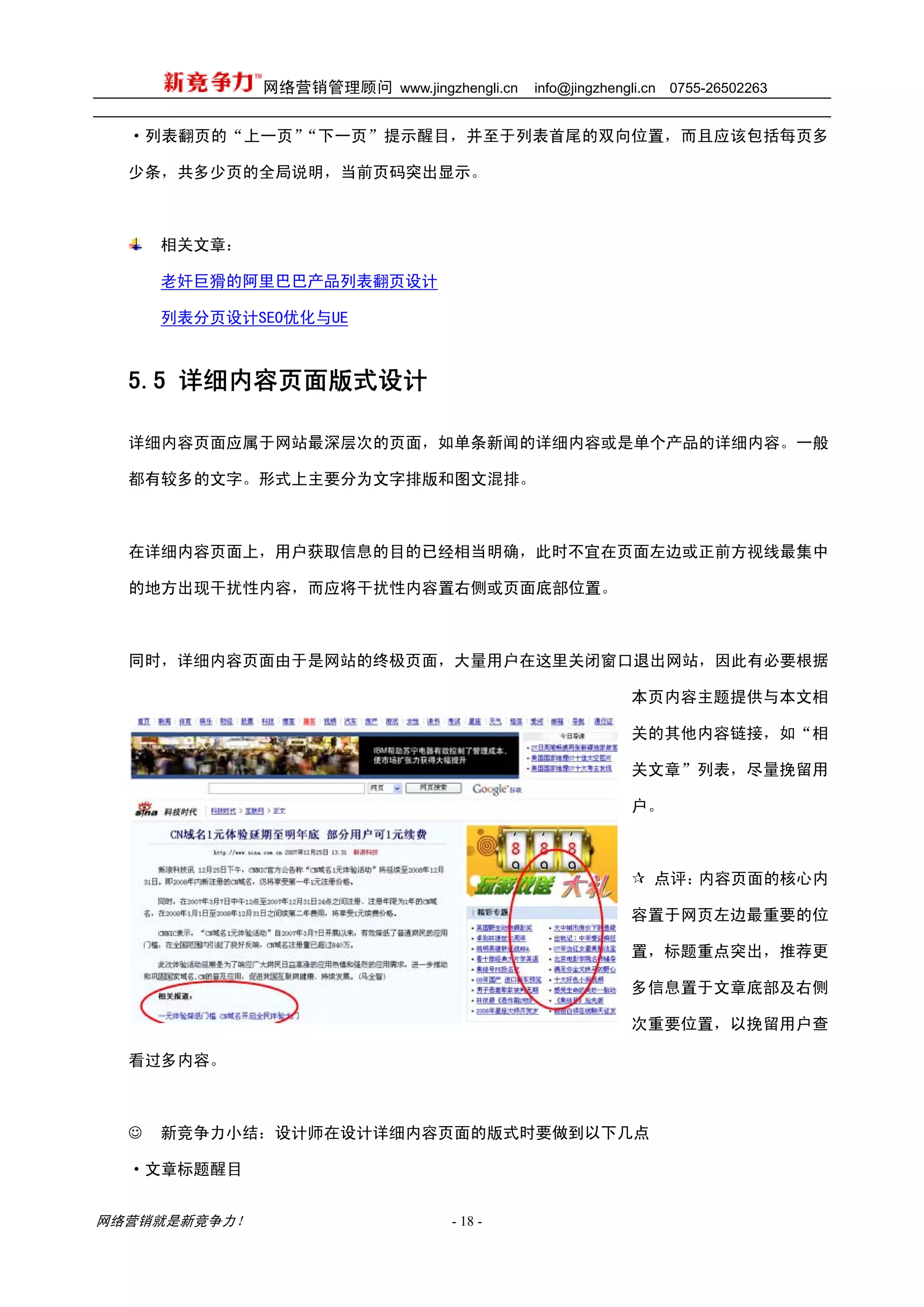 网络营销管理顾问 www.jingzhengli.cn   info@jingzhengli.cn   0755-26502263


  ·列表翻页的“上一页”“下一页”提示醒目，并至于列表首尾的双向位置，而且应该包括每页多

  少条，共多少页的全局说明，当前页码突出显示。



      相关文章：

      老奸巨猾的阿里巴巴产品列表翻页设计

      列表分页设计SEO优化与UE



  5.5 详细内容页面版式设计

  详细内容页面应属于网站最深层次的页面，如单条新闻的详细内容或是单个产品的详细内容。一般

  都有较多的文字。形式上主要分为文字排版和图文混排。



  在详细内容页面上，用户获取信息的目的已经相当明确，此时不宜在页面左边或正前方视线最集中

  的地方出现干扰性内容，而应将干扰性内容置右侧或页面底部位置。



  同时，详细内容页面由于是网站的终极页面，大量用户在这里关闭窗口退出网站，因此有必要根据

                                                           本页内容主题提供与本文相

                                                           关的其他内容链接，如“相

                                                           关文章”列表，尽量挽留用

                                                           户。



                                                              点评：内容页面的核心内

                                                           容置于网页左边最重要的位

                                                           置，标题重点突出，推荐更

                                                           多信息置于文章底部及右侧

                                                           次重要位置，以挽留用户查

  看过多内容。



  ☺   新竞争力小结：设计师在设计详细内容页面的版式时要做到以下几点

  ·文章标题醒目


网络营销就是新竞争力！                      - 18 -
 