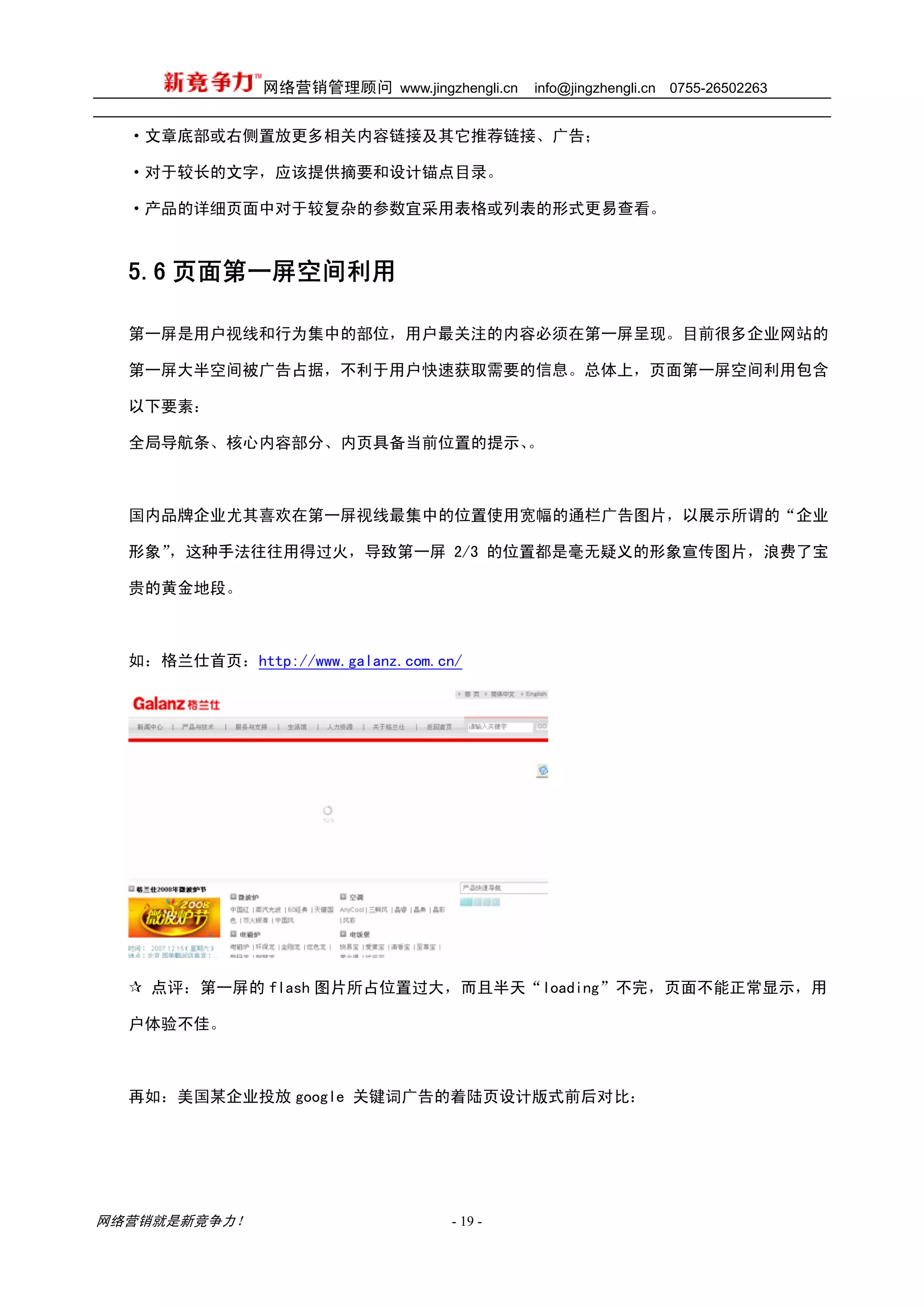 网络营销管理顾问 www.jingzhengli.cn   info@jingzhengli.cn   0755-26502263


  ·文章底部或右侧置放更多相关内容链接及其它推荐链接、广告；

  ·对于较长的文字，应该提供摘要和设计锚点目录。

  ·产品的详细页面中对于较复杂的参数宜采用表格或列表的形式更易查看。



  5.6 页面第一屏空间利用

  第一屏是用户视线和行为集中的部位，用户最关注的内容必须在第一屏呈现。目前很多企业网站的

  第一屏大半空间被广告占据，不利于用户快速获取需要的信息。总体上，页面第一屏空间利用包含

  以下要素：

  全局导航条、核心内容部分、内页具备当前位置的提示、。



  国内品牌企业尤其喜欢在第一屏视线最集中的位置使用宽幅的通栏广告图片，以展示所谓的“企业

  形象”，这种手法往往用得过火，导致第一屏 2/3 的位置都是毫无疑义的形象宣传图片，浪费了宝

  贵的黄金地段。



  如：格兰仕首页：http://www.galanz.com.cn/




    点评：第一屏的 flash 图片所占位置过大，而且半天“loading”不完，页面不能正常显示，用

  户体验不佳。



  再如：美国某企业投放 google 关键词广告的着陆页设计版式前后对比：




网络营销就是新竞争力！                       - 19 -
 
