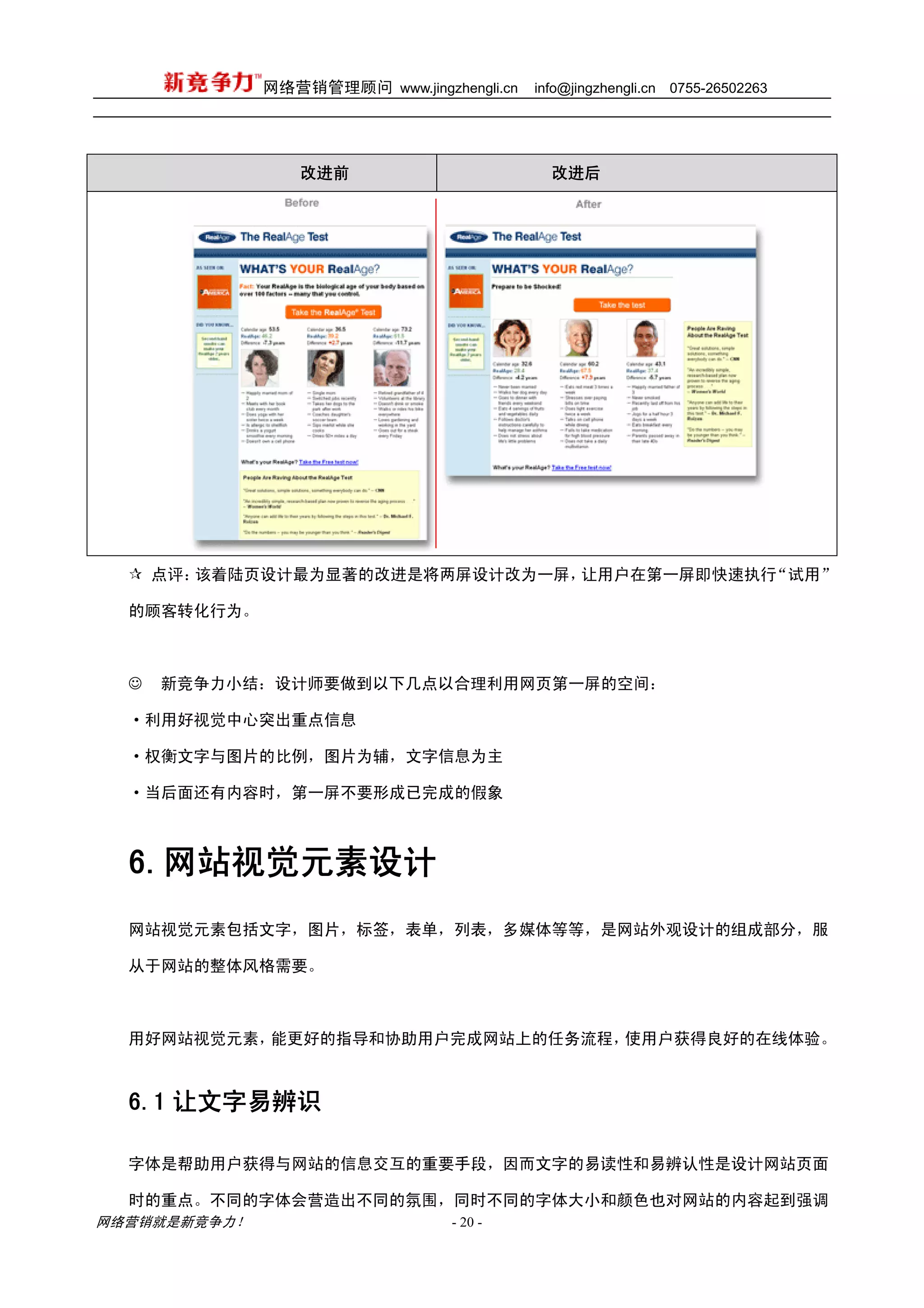 网络营销管理顾问 www.jingzhengli.cn   info@jingzhengli.cn   0755-26502263




                 改进前                          改进后




      点评：该着陆页设计最为显著的改进是将两屏设计改为一屏，让用户在第一屏即快速执行“试用”

  的顾客转化行为。



  ☺   新竞争力小结：设计师要做到以下几点以合理利用网页第一屏的空间：

  ·利用好视觉中心突出重点信息

  ·权衡文字与图片的比例，图片为辅，文字信息为主

  ·当后面还有内容时，第一屏不要形成已完成的假象



  6.网站视觉元素设计
  网站视觉元素包括文字，图片，标签，表单，列表，多媒体等等，是网站外观设计的组成部分，服

  从于网站的整体风格需要。



  用好网站视觉元素，能更好的指导和协助用户完成网站上的任务流程，使用户获得良好的在线体验。



  6.1 让文字易辨识

  字体是帮助用户获得与网站的信息交互的重要手段，因而文字的易读性和易辨认性是设计网站页面

  时的重点。不同的字体会营造出不同的氛围，同时不同的字体大小和颜色也对网站的内容起到强调
网络营销就是新竞争力！                      - 20 -
 
