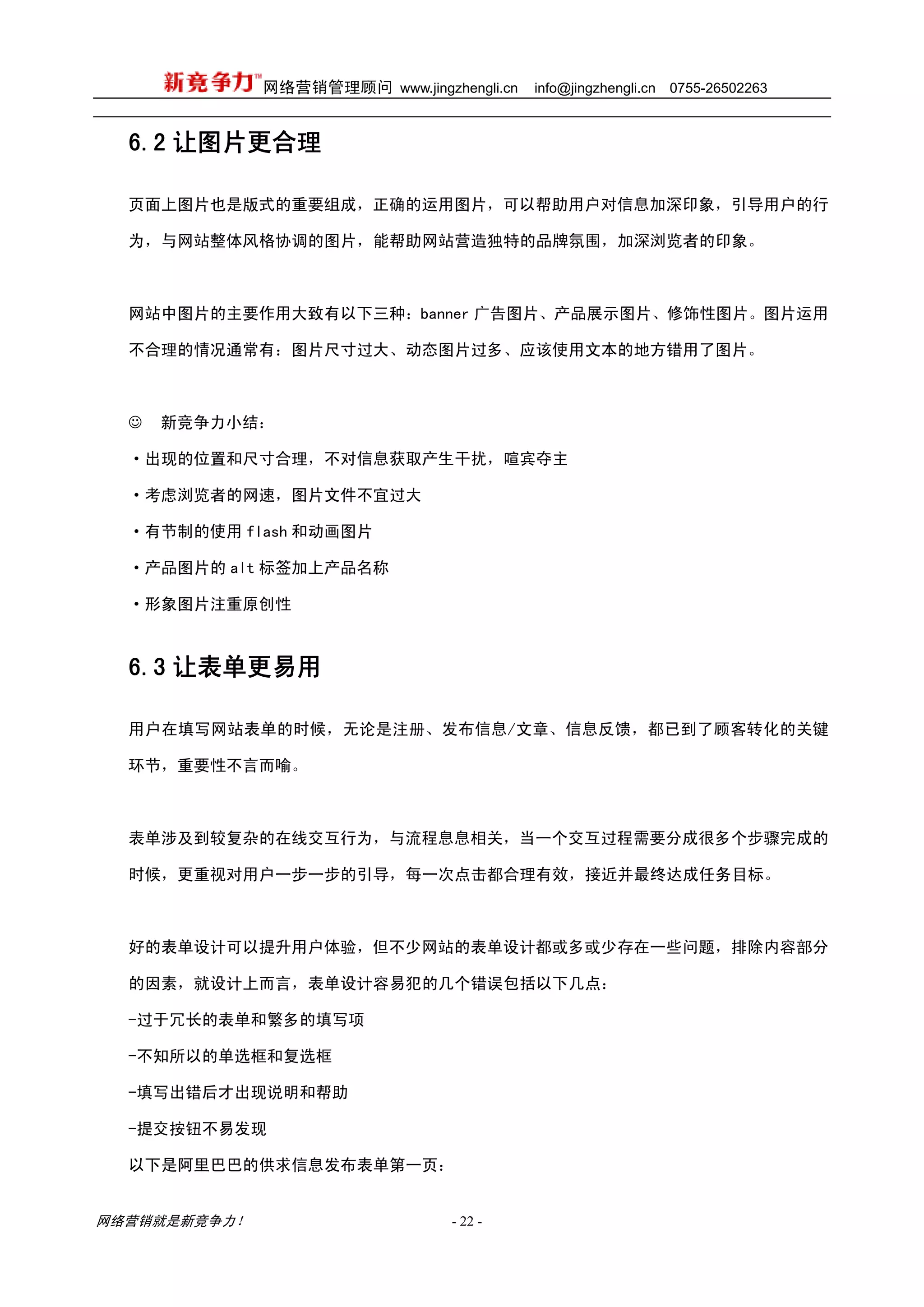 网络营销管理顾问 www.jingzhengli.cn   info@jingzhengli.cn   0755-26502263



  6.2 让图片更合理

  页面上图片也是版式的重要组成，正确的运用图片，可以帮助用户对信息加深印象，引导用户的行

  为，与网站整体风格协调的图片，能帮助网站营造独特的品牌氛围，加深浏览者的印象。



  网站中图片的主要作用大致有以下三种：banner 广告图片、产品展示图片、修饰性图片。图片运用

  不合理的情况通常有：图片尺寸过大、动态图片过多、应该使用文本的地方错用了图片。



  ☺   新竞争力小结：

  ·出现的位置和尺寸合理，不对信息获取产生干扰，喧宾夺主

  ·考虑浏览者的网速，图片文件不宜过大

  ·有节制的使用 flash 和动画图片

  ·产品图片的 alt 标签加上产品名称

  ·形象图片注重原创性



  6.3 让表单更易用

  用户在填写网站表单的时候，无论是注册、发布信息/文章、信息反馈，都已到了顾客转化的关键

  环节，重要性不言而喻。



  表单涉及到较复杂的在线交互行为，与流程息息相关，当一个交互过程需要分成很多个步骤完成的

  时候，更重视对用户一步一步的引导，每一次点击都合理有效，接近并最终达成任务目标。



  好的表单设计可以提升用户体验，但不少网站的表单设计都或多或少存在一些问题，排除内容部分

  的因素，就设计上而言，表单设计容易犯的几个错误包括以下几点：

  -过于冗长的表单和繁多的填写项

  -不知所以的单选框和复选框

  -填写出错后才出现说明和帮助

  -提交按钮不易发现

  以下是阿里巴巴的供求信息发布表单第一页：


网络营销就是新竞争力！                      - 22 -
 
