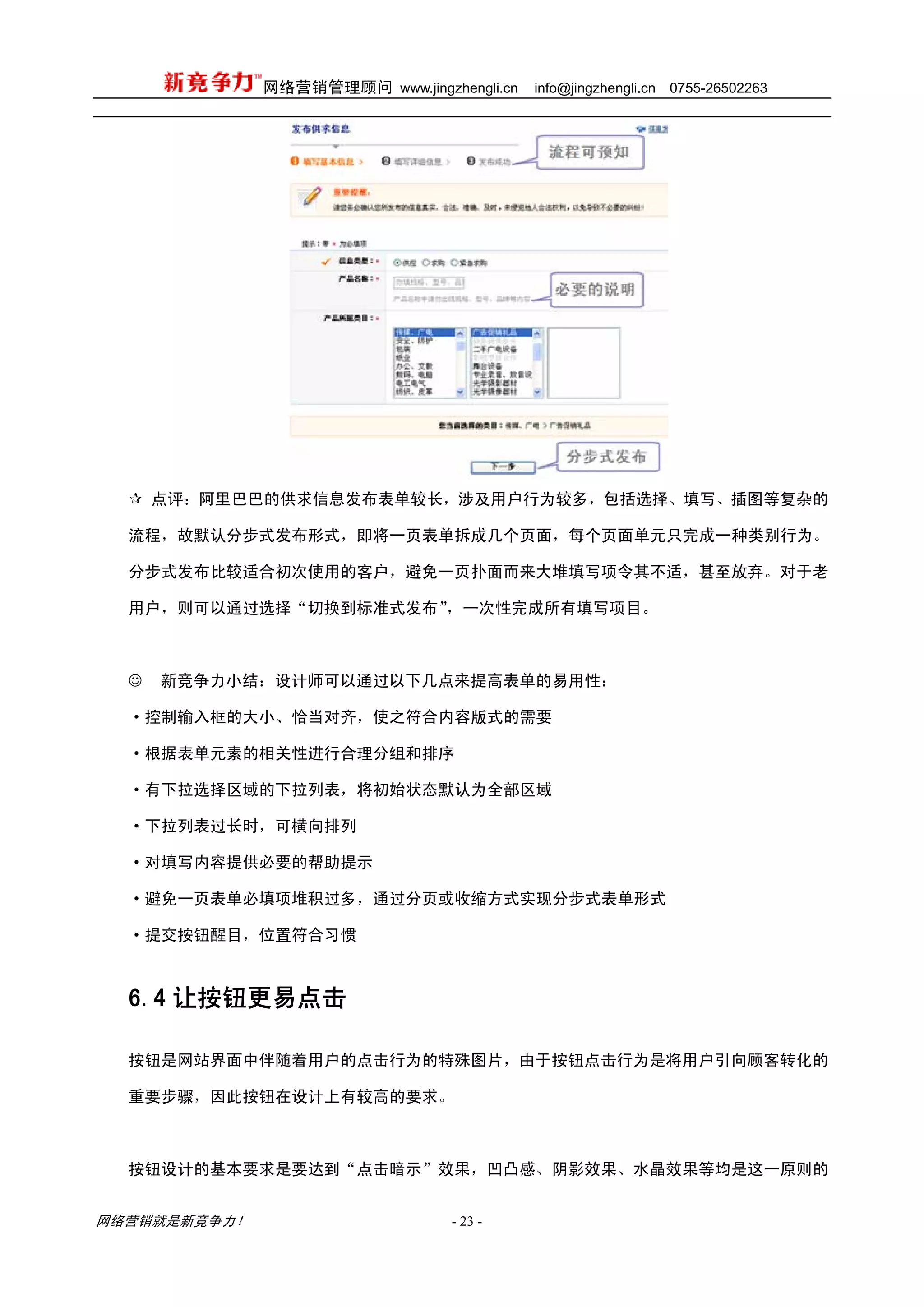 网络营销管理顾问 www.jingzhengli.cn   info@jingzhengli.cn   0755-26502263




      点评：阿里巴巴的供求信息发布表单较长，涉及用户行为较多，包括选择、填写、插图等复杂的

  流程，故默认分步式发布形式，即将一页表单拆成几个页面，每个页面单元只完成一种类别行为。

  分步式发布比较适合初次使用的客户，避免一页扑面而来大堆填写项令其不适，甚至放弃。对于老

  用户，则可以通过选择“切换到标准式发布”，一次性完成所有填写项目。



  ☺   新竞争力小结：设计师可以通过以下几点来提高表单的易用性：

  ·控制输入框的大小、恰当对齐，使之符合内容版式的需要

  ·根据表单元素的相关性进行合理分组和排序

  ·有下拉选择区域的下拉列表，将初始状态默认为全部区域

  ·下拉列表过长时，可横向排列

  ·对填写内容提供必要的帮助提示

  ·避免一页表单必填项堆积过多，通过分页或收缩方式实现分步式表单形式

  ·提交按钮醒目，位置符合习惯



  6.4 让按钮更易点击

  按钮是网站界面中伴随着用户的点击行为的特殊图片，由于按钮点击行为是将用户引向顾客转化的

  重要步骤，因此按钮在设计上有较高的要求。



  按钮设计的基本要求是要达到“点击暗示”效果，凹凸感、阴影效果、水晶效果等均是这一原则的


网络营销就是新竞争力！                      - 23 -
 