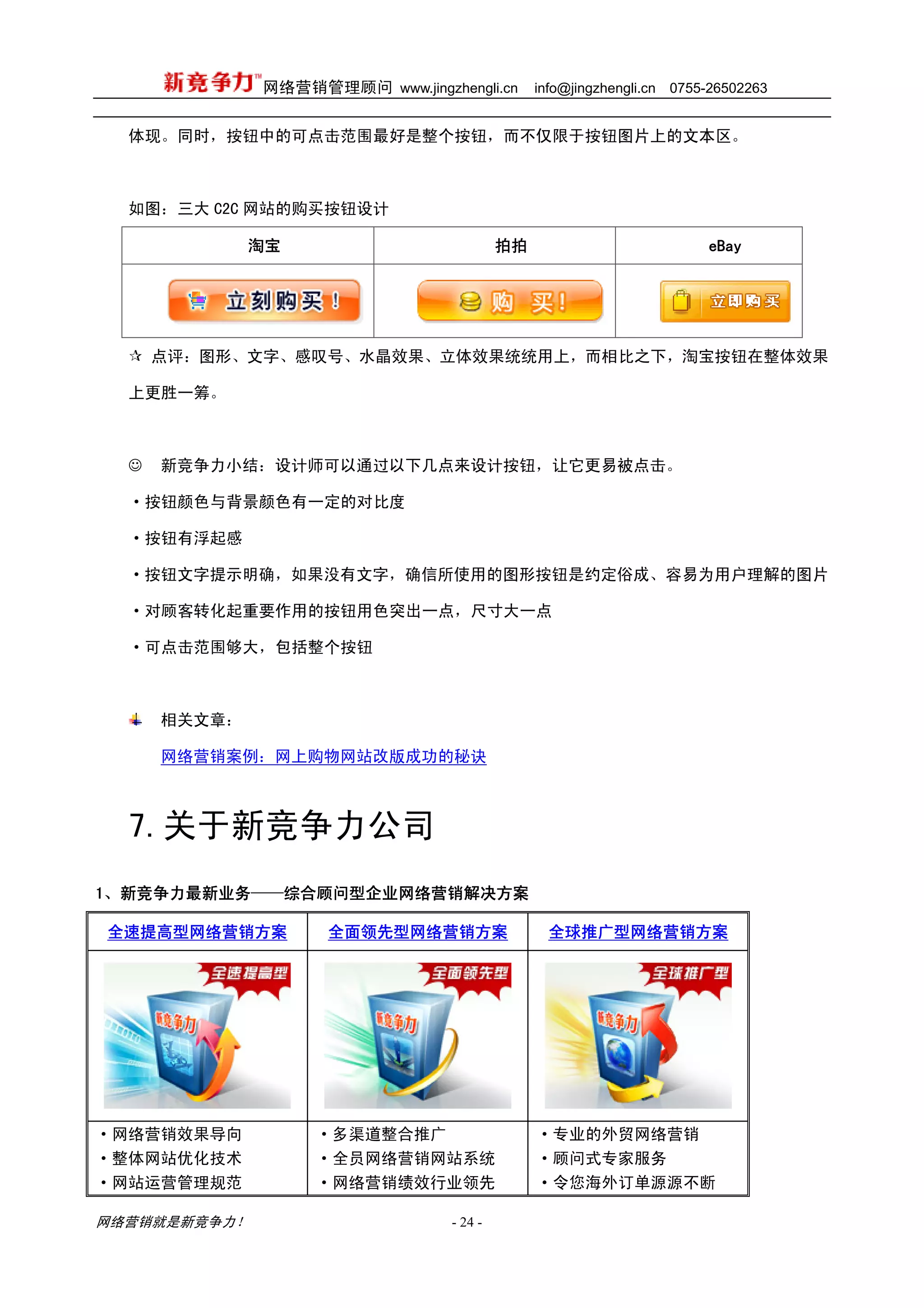 网络营销管理顾问 www.jingzhengli.cn      info@jingzhengli.cn   0755-26502263


  体现。同时，按钮中的可点击范围最好是整个按钮，而不仅限于按钮图片上的文本区。



  如图：三大 C2C 网站的购买按钮设计

              淘宝                          拍拍                              eBay




      点评：图形、文字、感叹号、水晶效果、立体效果统统用上，而相比之下，淘宝按钮在整体效果

  上更胜一筹。



  ☺   新竞争力小结：设计师可以通过以下几点来设计按钮，让它更易被点击。

  ·按钮颜色与背景颜色有一定的对比度

  ·按钮有浮起感

  ·按钮文字提示明确，如果没有文字，确信所使用的图形按钮是约定俗成、容易为用户理解的图片

  ·对顾客转化起重要作用的按钮用色突出一点，尺寸大一点

  ·可点击范围够大，包括整个按钮



      相关文章：

      网络营销案例：网上购物网站改版成功的秘诀



  7.关于新竞争力公司
1、新竞争力最新业务——综合顾问型企业网络营销解决方案

全速提高型网络营销方案         全面领先型网络营销方案                  全球推广型网络营销方案




·网络营销效果导向          ·多渠道整合推广                    ·专业的外贸网络营销
·整体网站优化技术          ·全员网络营销网站系统                 ·顾问式专家服务
·网站运营管理规范          ·网络营销绩效行业领先                 ·令您海外订单源源不断

网络营销就是新竞争力！                      - 24 -
 