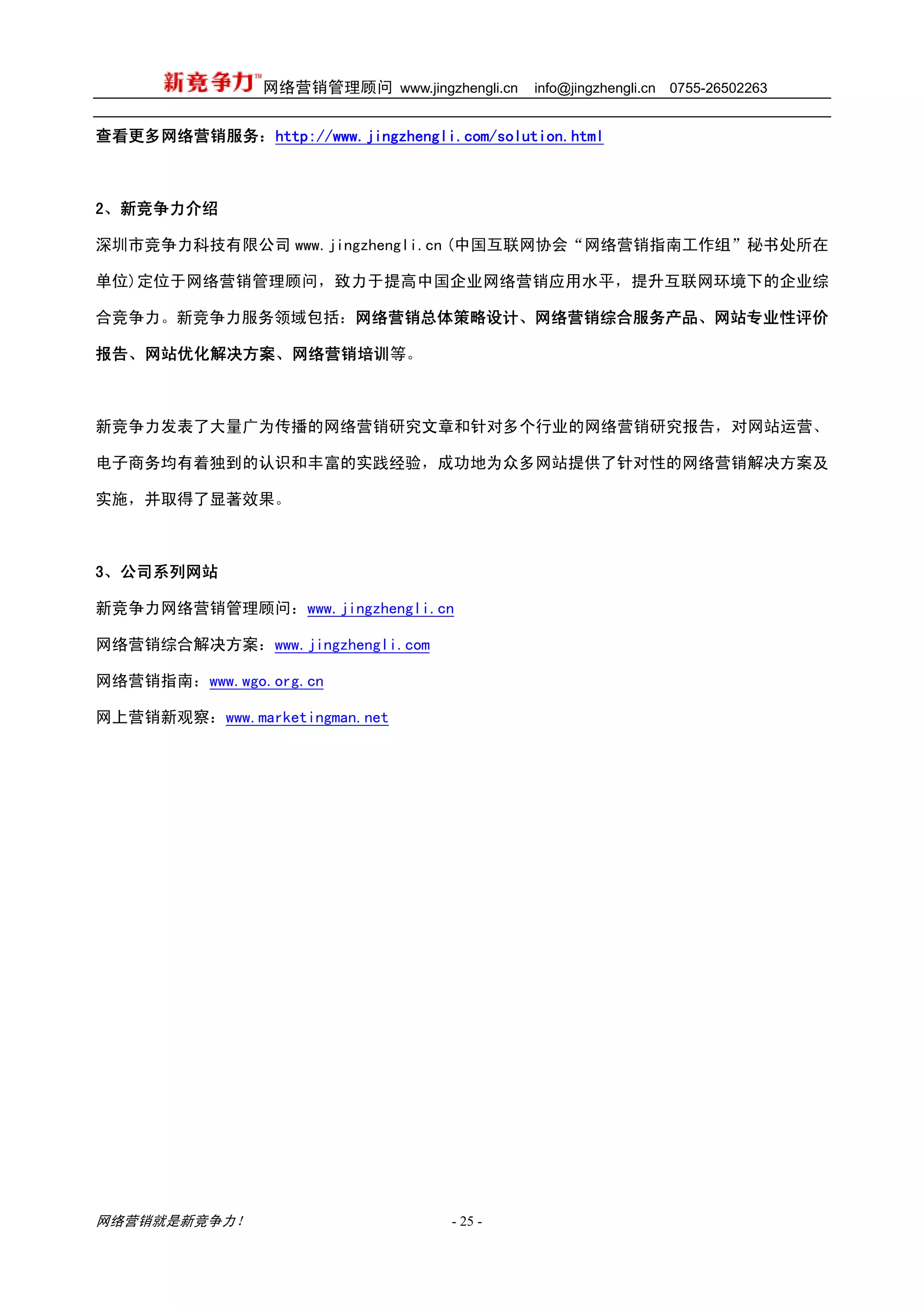 网络营销管理顾问 www.jingzhengli.cn   info@jingzhengli.cn   0755-26502263


查看更多网络营销服务：http://www.jingzhengli.com/solution.html



2、新竞争力介绍

深圳市竞争力科技有限公司 www.jingzhengli.cn (中国互联网协会“网络营销指南工作组”秘书处所在

单位)定位于网络营销管理顾问，致力于提高中国企业网络营销应用水平，提升互联网环境下的企业综

合竞争力。新竞争力服务领域包括：网络营销总体策略设计、网络营销综合服务产品、网站专业性评价

报告、网站优化解决方案、网络营销培训等。



新竞争力发表了大量广为传播的网络营销研究文章和针对多个行业的网络营销研究报告，对网站运营、

电子商务均有着独到的认识和丰富的实践经验，成功地为众多网站提供了针对性的网络营销解决方案及

实施，并取得了显著效果。



3、公司系列网站

新竞争力网络营销管理顾问：www.jingzhengli.cn

网络营销综合解决方案：www.jingzhengli.com

网络营销指南：www.wgo.org.cn

网上营销新观察：www.marketingman.net




网络营销就是新竞争力！                        - 25 -
 