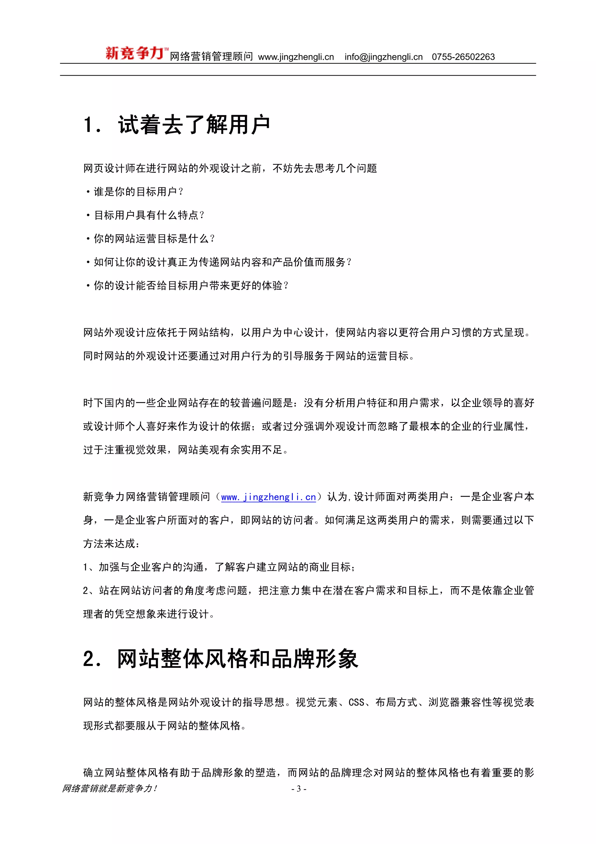 网络营销管理顾问 www.jingzhengli.cn   info@jingzhengli.cn   0755-26502263




  1． 试着去了解用户
  网页设计师在进行网站的外观设计之前，不妨先去思考几个问题

  ·谁是你的目标用户？

  ·目标用户具有什么特点？

  ·你的网站运营目标是什么？

  ·如何让你的设计真正为传递网站内容和产品价值而服务？

  ·你的设计能否给目标用户带来更好的体验？



  网站外观设计应依托于网站结构，以用户为中心设计，使网站内容以更符合用户习惯的方式呈现。

  同时网站的外观设计还要通过对用户行为的引导服务于网站的运营目标。



  时下国内的一些企业网站存在的较普遍问题是：没有分析用户特征和用户需求，以企业领导的喜好

  或设计师个人喜好来作为设计的依据；或者过分强调外观设计而忽略了最根本的企业的行业属性，

  过于注重视觉效果，网站美观有余实用不足。



  新竞争力网络营销管理顾问（www.jingzhengli.cn）认为,设计师面对两类用户：一是企业客户本

  身，一是企业客户所面对的客户，即网站的访问者。如何满足这两类用户的需求，则需要通过以下

  方法来达成：

  1、加强与企业客户的沟通，了解客户建立网站的商业目标；

  2、站在网站访问者的角度考虑问题，把注意力集中在潜在客户需求和目标上，而不是依靠企业管

  理者的凭空想象来进行设计。



  2．网站整体风格和品牌形象
  网站的整体风格是网站外观设计的指导思想。视觉元素、CSS、布局方式、浏览器兼容性等视觉表

  现形式都要服从于网站的整体风格。



  确立网站整体风格有助于品牌形象的塑造，而网站的品牌理念对网站的整体风格也有着重要的影
网络营销就是新竞争力！                      -3-
 