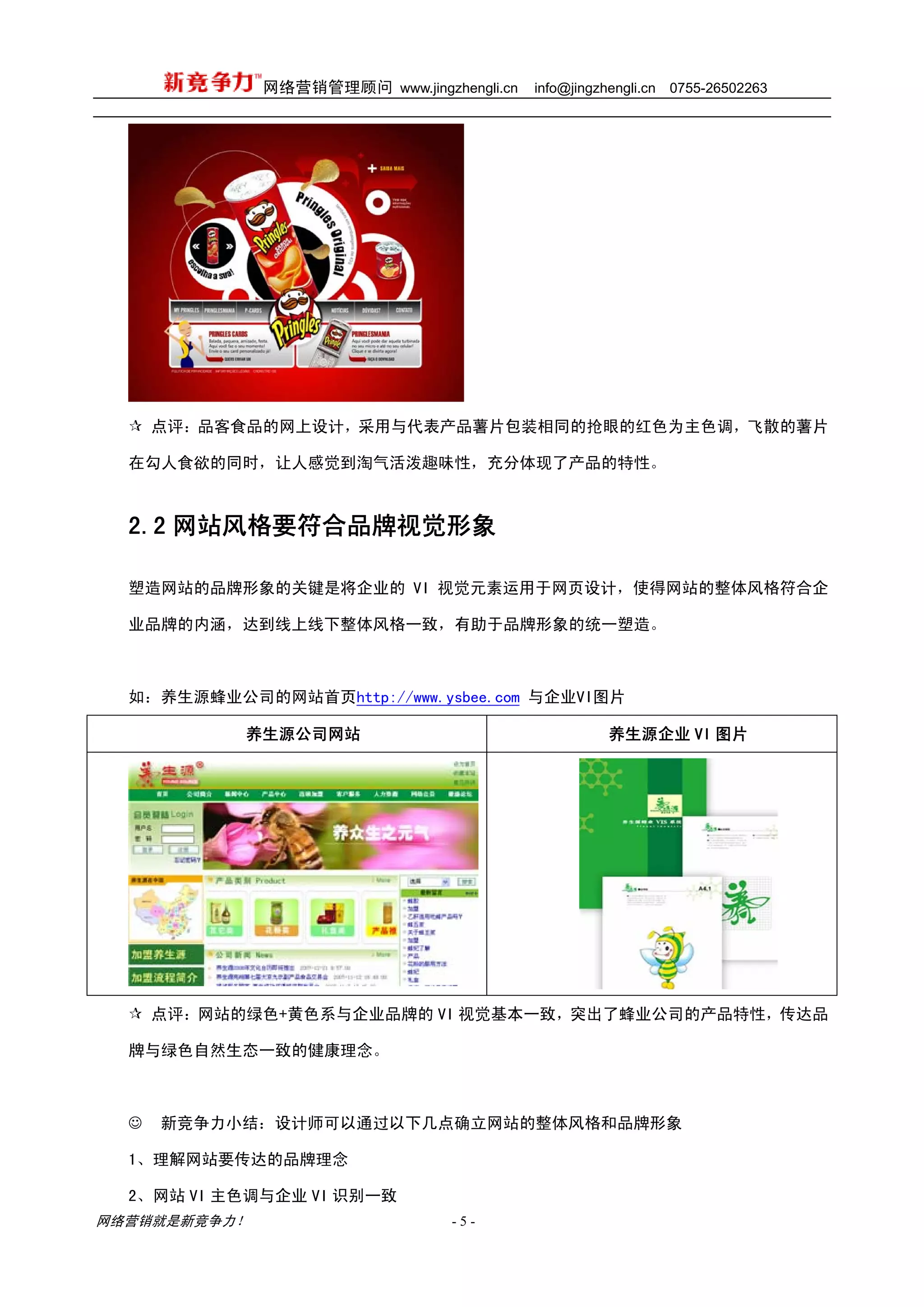 网络营销管理顾问 www.jingzhengli.cn   info@jingzhengli.cn   0755-26502263




      点评：品客食品的网上设计，采用与代表产品薯片包装相同的抢眼的红色为主色调，飞散的薯片

  在勾人食欲的同时，让人感觉到淘气活泼趣味性，充分体现了产品的特性。



  2.2 网站风格要符合品牌视觉形象

  塑造网站的品牌形象的关键是将企业的 VI 视觉元素运用于网页设计，使得网站的整体风格符合企

  业品牌的内涵，达到线上线下整体风格一致，有助于品牌形象的统一塑造。



  如：养生源蜂业公司的网站首页http://www.ysbee.com 与企业VI图片

            养生源公司网站                                    养生源企业 VI 图片




      点评：网站的绿色+黄色系与企业品牌的 VI 视觉基本一致，突出了蜂业公司的产品特性，传达品

  牌与绿色自然生态一致的健康理念。



  ☺   新竞争力小结：设计师可以通过以下几点确立网站的整体风格和品牌形象

  1、理解网站要传达的品牌理念

  2、网站 VI 主色调与企业 VI 识别一致
网络营销就是新竞争力！                      -5-
 