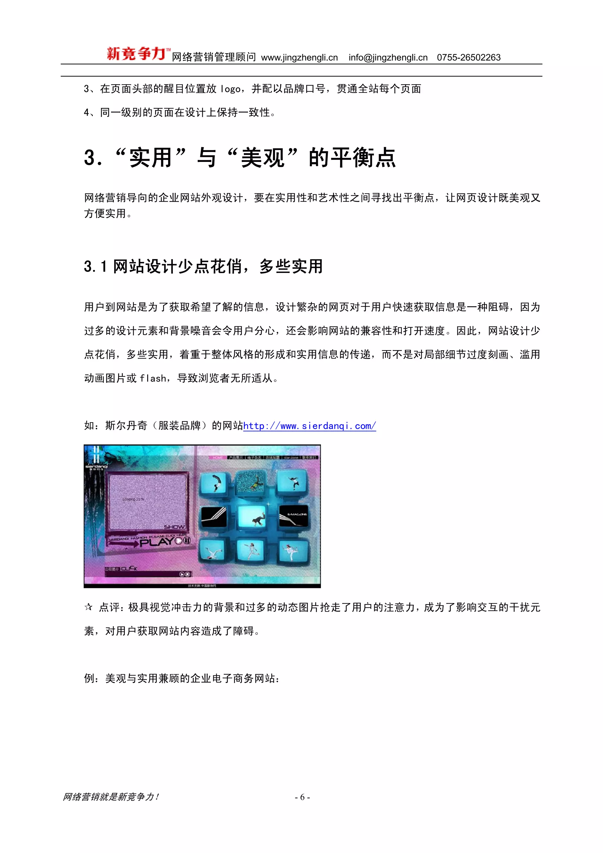 网络营销管理顾问 www.jingzhengli.cn   info@jingzhengli.cn   0755-26502263


  3、在页面头部的醒目位置放 logo，并配以品牌口号，贯通全站每个页面

  4、同一级别的页面在设计上保持一致性。



  3．“实用”与“美观”的平衡点
  网络营销导向的企业网站外观设计，要在实用性和艺术性之间寻找出平衡点，让网页设计既美观又
  方便实用。




  3.1 网站设计少点花俏，多些实用

  用户到网站是为了获取希望了解的信息，设计繁杂的网页对于用户快速获取信息是一种阻碍，因为

  过多的设计元素和背景噪音会令用户分心，还会影响网站的兼容性和打开速度。因此，网站设计少

  点花俏，多些实用，着重于整体风格的形成和实用信息的传递，而不是对局部细节过度刻画、滥用

  动画图片或 flash，导致浏览者无所适从。



  如：斯尔丹奇（服装品牌）的网站http://www.sierdanqi.com/




    点评：极具视觉冲击力的背景和过多的动态图片抢走了用户的注意力，成为了影响交互的干扰元

  素，对用户获取网站内容造成了障碍。



  例：美观与实用兼顾的企业电子商务网站：




网络营销就是新竞争力！                      -6-
 