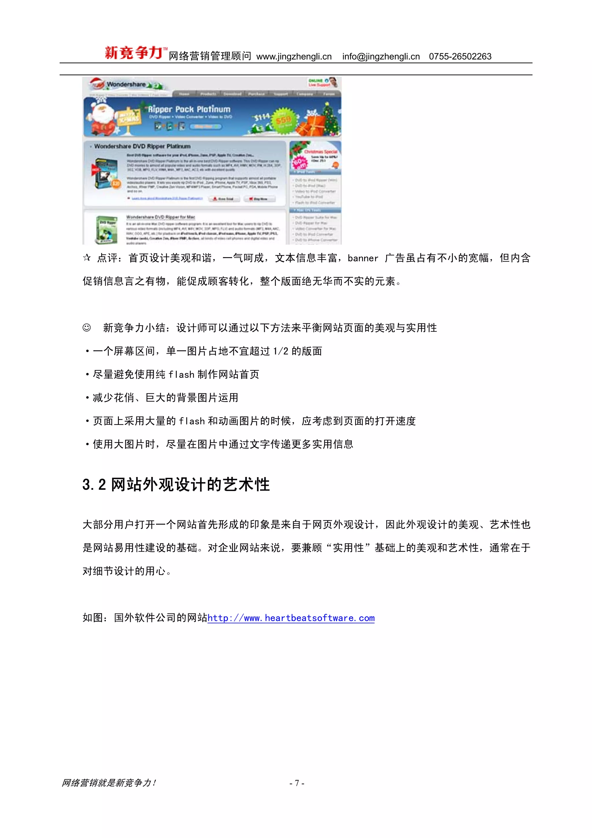 网络营销管理顾问 www.jingzhengli.cn   info@jingzhengli.cn   0755-26502263




      点评：首页设计美观和谐，一气呵成，文本信息丰富，banner 广告虽占有不小的宽幅，但内含

  促销信息言之有物，能促成顾客转化，整个版面绝无华而不实的元素。



  ☺   新竞争力小结：设计师可以通过以下方法来平衡网站页面的美观与实用性

  ·一个屏幕区间，单一图片占地不宜超过 1/2 的版面

  ·尽量避免使用纯 flash 制作网站首页

  ·减少花俏、巨大的背景图片运用

  ·页面上采用大量的 flash 和动画图片的时候，应考虑到页面的打开速度

  ·使用大图片时，尽量在图片中通过文字传递更多实用信息



  3.2 网站外观设计的艺术性

  大部分用户打开一个网站首先形成的印象是来自于网页外观设计，因此外观设计的美观、艺术性也

  是网站易用性建设的基础。对企业网站来说，要兼顾“实用性”基础上的美观和艺术性，通常在于

  对细节设计的用心。



  如图：国外软件公司的网站http://www.heartbeatsoftware.com




网络营销就是新竞争力！                      -7-
 