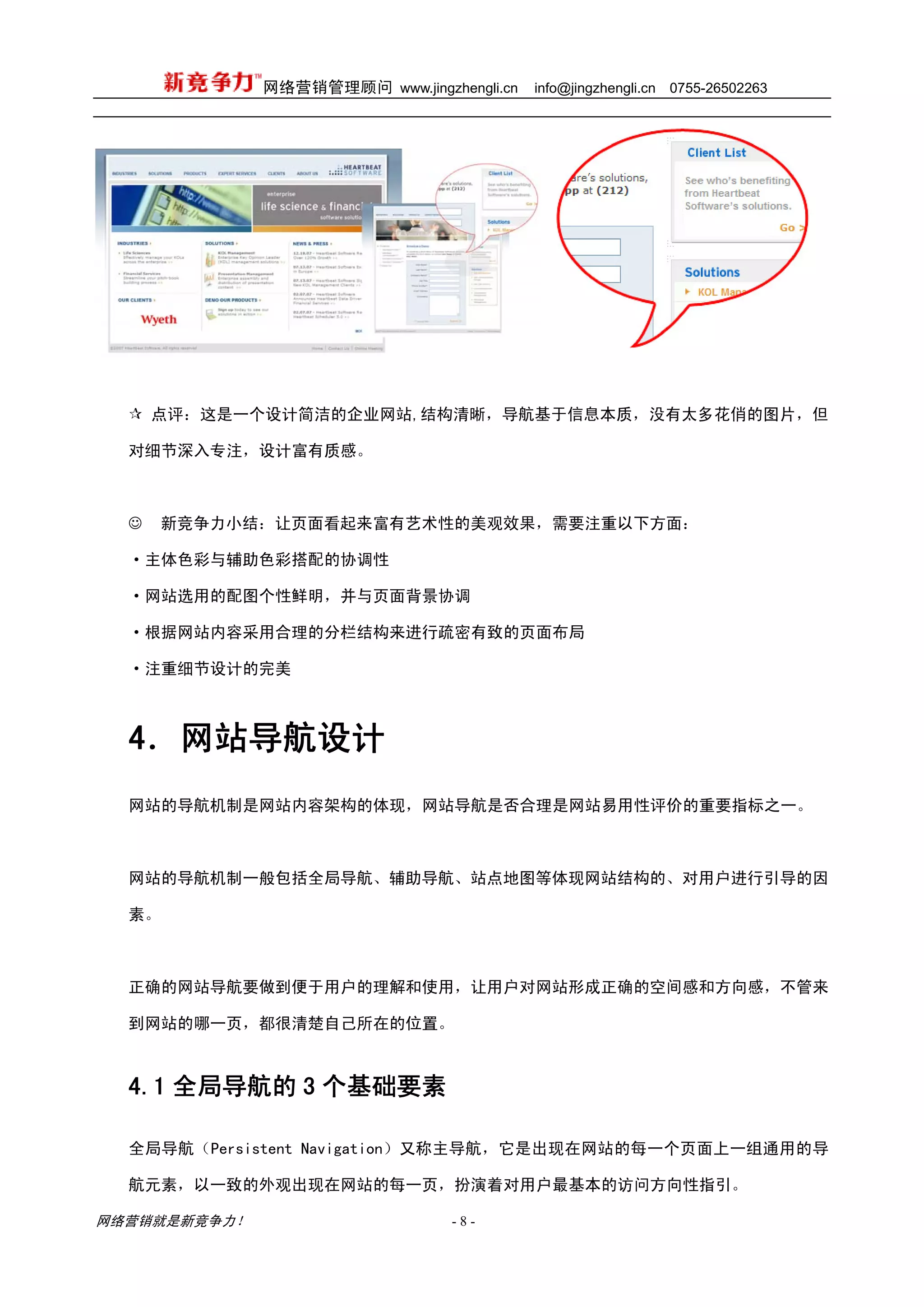 网络营销管理顾问 www.jingzhengli.cn   info@jingzhengli.cn   0755-26502263




      点评：这是一个设计简洁的企业网站,结构清晰，导航基于信息本质，没有太多花俏的图片，但

  对细节深入专注，设计富有质感。



  ☺   新竞争力小结：让页面看起来富有艺术性的美观效果，需要注重以下方面：

  ·主体色彩与辅助色彩搭配的协调性

  ·网站选用的配图个性鲜明，并与页面背景协调

  ·根据网站内容采用合理的分栏结构来进行疏密有致的页面布局

  ·注重细节设计的完美



  4．网站导航设计
  网站的导航机制是网站内容架构的体现，网站导航是否合理是网站易用性评价的重要指标之一。



  网站的导航机制一般包括全局导航、辅助导航、站点地图等体现网站结构的、对用户进行引导的因

  素。



  正确的网站导航要做到便于用户的理解和使用，让用户对网站形成正确的空间感和方向感，不管来

  到网站的哪一页，都很清楚自己所在的位置。



  4.1 全局导航的 3 个基础要素

  全局导航（Persistent Navigation）又称主导航，它是出现在网站的每一个页面上一组通用的导

  航元素，以一致的外观出现在网站的每一页，扮演着对用户最基本的访问方向性指引。

网络营销就是新竞争力！                      -8-
 