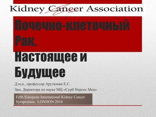 Почечно-клеточный Рак. Настоящее и Будущее Д.м.н., профессор Арутюнян Е.С. Зам. Директора по науке МЦ «Сурб Нерсес Мец» Fifth European International Kidney Cancer Symposium,  LONDON 2010 