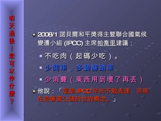 2008/1 諾貝爾和平獎得主暨聯合國氣候變遷小組 (IPCC) 主席 帕喬里 建議： 不吃肉（起碼少吃）。 少開車，多騎腳踏車 少消費（東西用到壞了再丟） 他說：「 這是 IPCC 早先不敢表達，而現在急著要公諸於世的概念。 」 