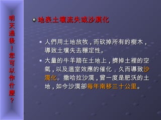 地表土壤流失或沙漠化 人們用土地放牧 , 而砍掉所有的樹木 ,  導致土壤失去穩定性。 大量的牛羊踏在土地上 , 擠掉土裡的空氣 , 以及溫室效應的催化，久而導致 沙漠化 。 撒哈拉沙漠 , 曾一度是肥沃的土地 , 如今沙漠卻 每年南移三十公里 。  