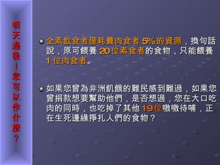全素飲食者僅耗費肉食者 5% 的資源 ，換句話說，原可餵養 20 位素食者 的食物，只能餵養 1 位肉食者 。 如果您曾為非洲飢餓的難民感到難過，如果您曾捐款想要幫助他們，是否想過，您在大口吃肉的同時，也吃掉了其他 19 位 嗷嗷待哺，正在生死邊緣掙扎人們的食物？   