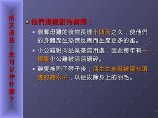 他們這樣對待禽類： 剝奪母雞的食物長達 十四天 之久，使他們的身體產生恐慌反應而生產更多的蛋。 小公雞對肉品業毫無用處，因此每年有 一億隻 小公雞被活活碾碎。 雞隻被割了脖子後， 活生生地就被浸在滾燙的熱水中 ，以便拔除身上的羽毛。 
