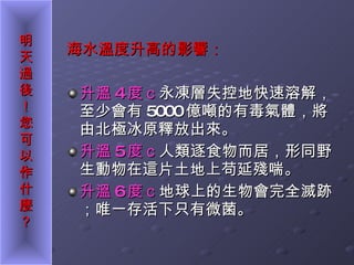 海水溫度升高的影響： 升溫 4 度ｃ 永凍層失控地快速溶解，至少會有 5000 億噸的有毒氣體，將由北極冰原釋放出來。 升溫 5 度ｃ 人類逐食物而居，形同野生動物在這片土地上苟延殘喘。 升溫 6 度ｃ 地球上的生物會完全滅跡；唯一存活下只有微菌。 