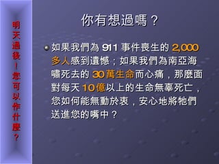 你有想過嗎？ 如果我們為 911 事件喪生的 2,000 多人 感到遺憾；如果我們為南亞海嘯死去的 30 萬生命 而心痛，那麼面對每天 10 億 以上的生命無辜死亡，您如何能無動於衷，安心地將牠們送進您的嘴中？ 