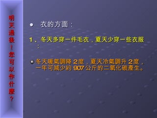 ●  衣的方面： 1 、冬天多穿一件毛衣，夏天少穿一些衣服： 冬天暖氣調降 2 度，夏天冷氣調升 2 度，一年可減少約 907 公斤的二氧化碳產生。 