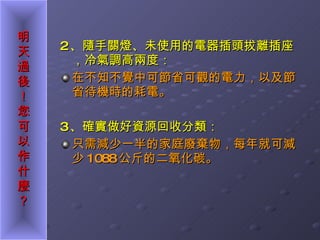 2 、隨手關燈、未使用的電器插頭拔離插座，冷氣調高兩度： 在不知不覺中可節省可觀的電力，以及節省待機時的耗電。 3 、確實做好資源回收分類： 只需減少一半的家庭廢棄物，每年就可減少 1088 公斤的二氧化碳。 