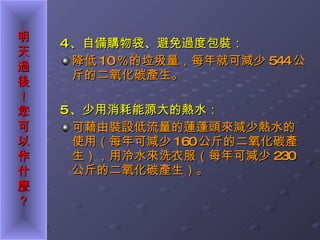 4 、自備購物袋、避免過度包裝： 降低 10 ％的垃圾量，每年就可減少 544 公斤的二氧化碳產生。 5 、少用消耗能源大的熱水： 可藉由裝設低流量的蓮蓬頭來減少熱水的使用（每年可減少 160 公斤的二氧化碳產生），用冷水來洗衣服（每年可減少 230 公斤的二氧化碳產生）。 