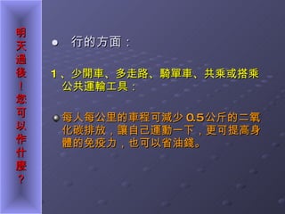●  行的方面： 1 、少開車、多走路、騎單車、共乘或搭乘公共運輸工具： 每人每公里的車程可減少 0.5 公斤的二氧化碳排放，讓自己運動一下，更可提高身體的免疫力，也可以省油錢。 