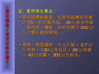 2 、愛用再生產品： 再生紙漿的製造，比原生紙漿約可減少 75 ％的空氣污染、 35 ％的水污染；每回收一噸紙，也約可減少 242 公斤二氧化碳的排放。 再想一想這個吧： 1 公斤紙＝ 2.7 公斤木材＋ 130 公克石灰＋ 85 公克硫＋ 40 公克氯＋ 300 公升的水。 