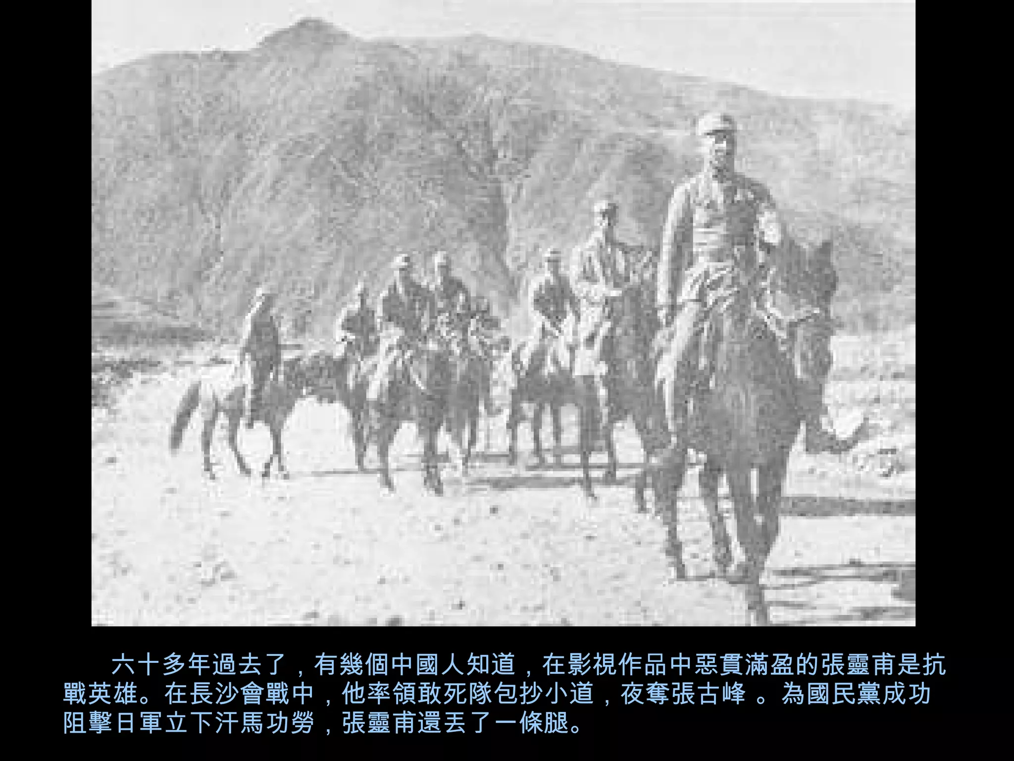 六十多年過去了，有幾個中國人知道，在影視作品中惡貫滿盈的張靈甫是抗戰英雄。在長沙會戰中，他率領敢死隊包抄小道，夜奪張古峰 。為國民黨成功阻擊日軍立下汗馬功勞，張靈甫還丟了一條腿。 