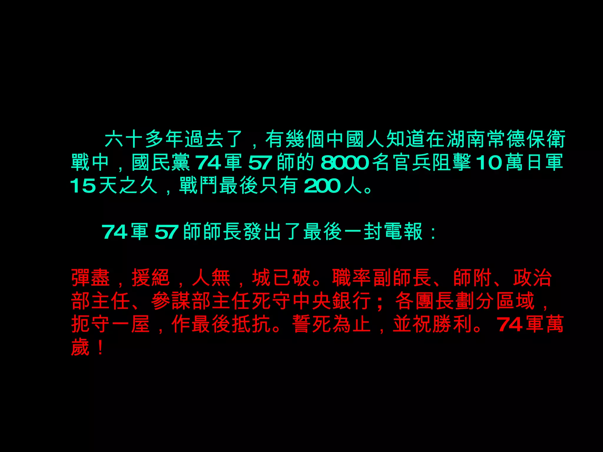   六十多年過去了，有幾個中國人知道在湖南常德保衛戰中，國民黨 74 軍 57 師的 8000 名官兵阻擊 10 萬日軍 15 天之久，戰鬥最後只有 200 人。     74 軍 57 師師長發出了最後一封電報： 彈盡，援絕，人無，城已破。職率副師長、師附、政治部主任、參謀部主任死守中央銀行 ;  各團長劃分區域，扼守一屋，作最後抵抗。誓死為止，並祝勝利。 74 軍萬歲！ 