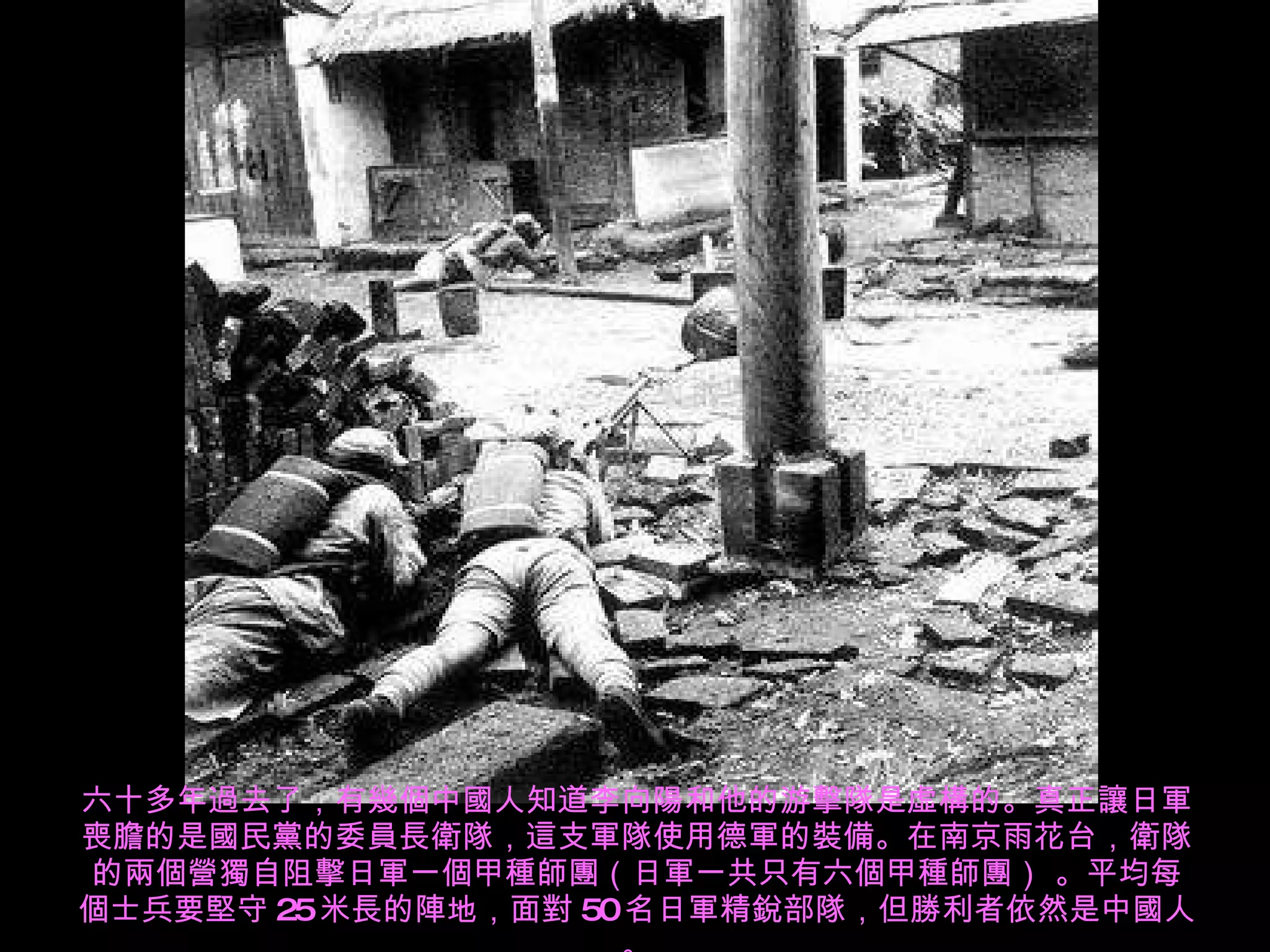 六十多年過去了，有幾個中國人知道李向陽和他的游擊隊是虛構的。真正讓日軍喪膽的是國民黨的委員長衛隊，這支軍隊使用德軍的裝備。在南京雨花台，衛隊的兩個營獨自阻擊日軍一個甲種師團（日軍一共只有六個甲種師團） 。平均每個士兵要堅守 25 米長的陣地，面對 50 名日軍精銳部隊，但勝利者依然是中國人。 