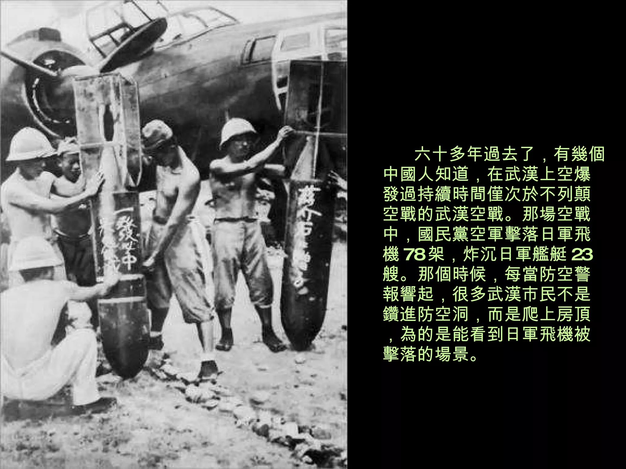 六十多年過去了，有幾個中國人知道，在武漢上空爆發過持續時間僅次於不列顛空戰的武漢空戰。那場空戰中，國民黨空軍擊落日軍飛機 78 架，炸沉日軍艦艇 23 艘。那個時候，每當防空警報響起，很多武漢市民不是鑽進防空洞，而是爬上房頂，為的是能看到日軍飛機被擊落的場景。 